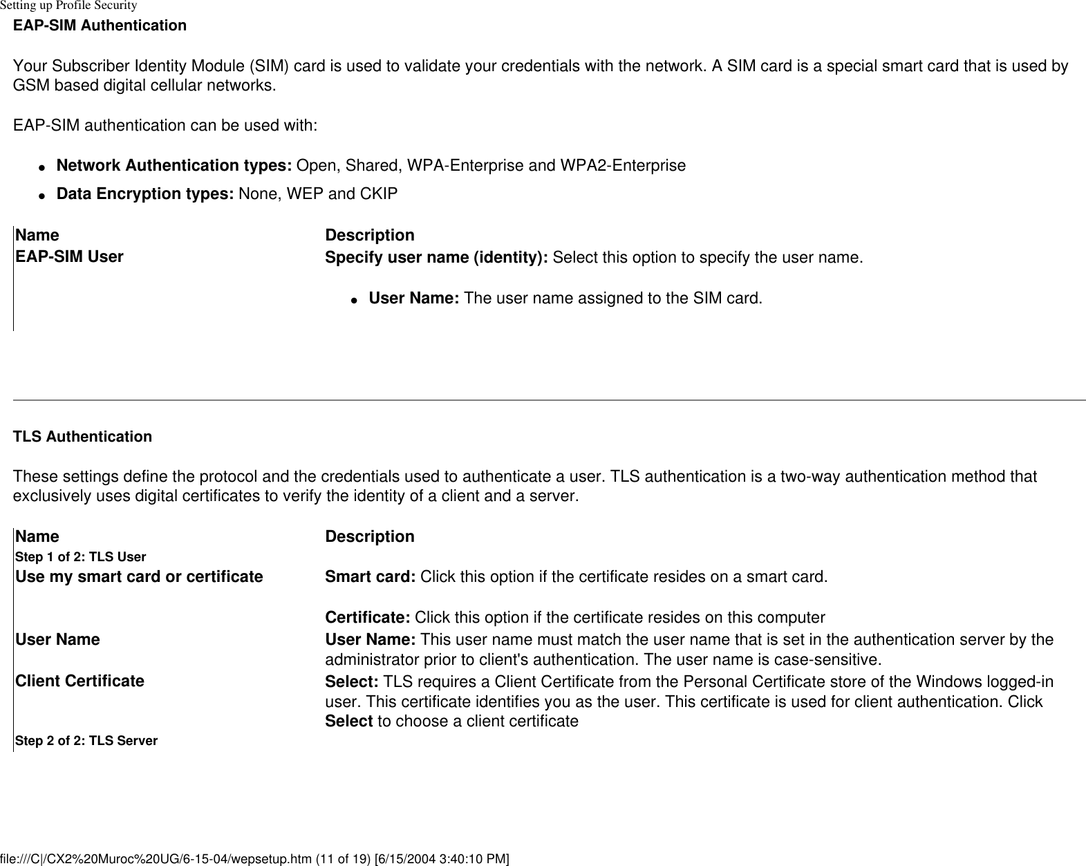 Setting up Profile SecurityEAP-SIM AuthenticationYour Subscriber Identity Module (SIM) card is used to validate your credentials with the network. A SIM card is a special smart card that is used by GSM based digital cellular networks.EAP-SIM authentication can be used with:●     Network Authentication types: Open, Shared, WPA-Enterprise and WPA2-Enterprise●     Data Encryption types: None, WEP and CKIPName DescriptionEAP-SIM User Specify user name (identity): Select this option to specify the user name.●     User Name: The user name assigned to the SIM card. TLS AuthenticationThese settings define the protocol and the credentials used to authenticate a user. TLS authentication is a two-way authentication method that exclusively uses digital certificates to verify the identity of a client and a server. Name DescriptionStep 1 of 2: TLS UserUse my smart card or certificate Smart card: Click this option if the certificate resides on a smart card.Certificate: Click this option if the certificate resides on this computer User Name User Name: This user name must match the user name that is set in the authentication server by the administrator prior to client&apos;s authentication. The user name is case-sensitive.Client Certificate Select: TLS requires a Client Certificate from the Personal Certificate store of the Windows logged-in user. This certificate identifies you as the user. This certificate is used for client authentication. Click Select to choose a client certificateStep 2 of 2: TLS Serverfile:///C|/CX2%20Muroc%20UG/6-15-04/wepsetup.htm (11 of 19) [6/15/2004 3:40:10 PM]