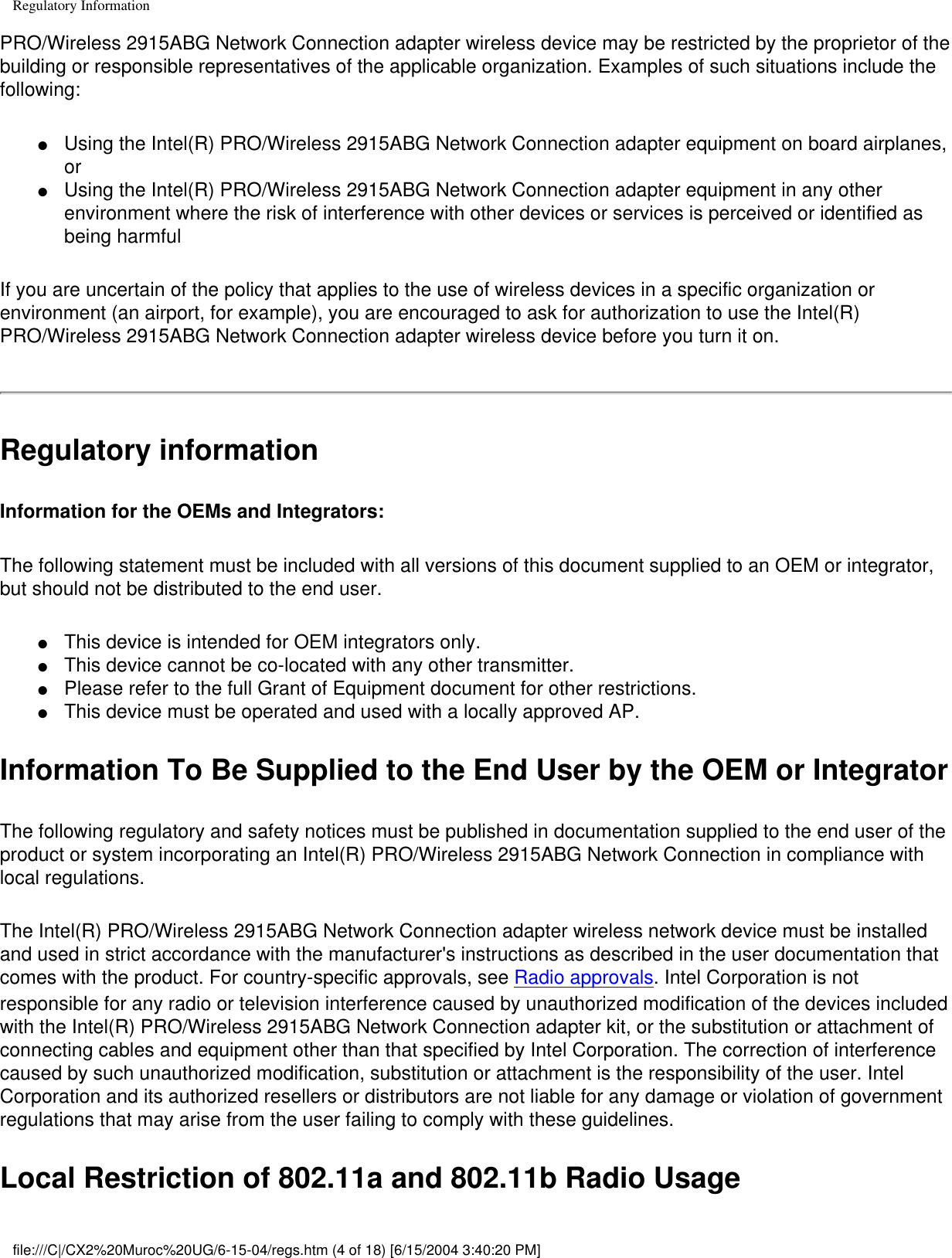 Regulatory InformationPRO/Wireless 2915ABG Network Connection adapter wireless device may be restricted by the proprietor of the building or responsible representatives of the applicable organization. Examples of such situations include the following:●     Using the Intel(R) PRO/Wireless 2915ABG Network Connection adapter equipment on board airplanes, or ●     Using the Intel(R) PRO/Wireless 2915ABG Network Connection adapter equipment in any other environment where the risk of interference with other devices or services is perceived or identified as being harmfulIf you are uncertain of the policy that applies to the use of wireless devices in a specific organization or environment (an airport, for example), you are encouraged to ask for authorization to use the Intel(R) PRO/Wireless 2915ABG Network Connection adapter wireless device before you turn it on.Regulatory informationInformation for the OEMs and Integrators:  The following statement must be included with all versions of this document supplied to an OEM or integrator, but should not be distributed to the end user. ●     This device is intended for OEM integrators only. ●     This device cannot be co-located with any other transmitter.●     Please refer to the full Grant of Equipment document for other restrictions.●     This device must be operated and used with a locally approved AP.Information To Be Supplied to the End User by the OEM or Integrator The following regulatory and safety notices must be published in documentation supplied to the end user of the product or system incorporating an Intel(R) PRO/Wireless 2915ABG Network Connection in compliance with local regulations. The Intel(R) PRO/Wireless 2915ABG Network Connection adapter wireless network device must be installed and used in strict accordance with the manufacturer&apos;s instructions as described in the user documentation that comes with the product. For country-specific approvals, see Radio approvals. Intel Corporation is not responsible for any radio or television interference caused by unauthorized modification of the devices included with the Intel(R) PRO/Wireless 2915ABG Network Connection adapter kit, or the substitution or attachment of connecting cables and equipment other than that specified by Intel Corporation. The correction of interference caused by such unauthorized modification, substitution or attachment is the responsibility of the user. Intel Corporation and its authorized resellers or distributors are not liable for any damage or violation of government regulations that may arise from the user failing to comply with these guidelines.Local Restriction of 802.11a and 802.11b Radio Usage file:///C|/CX2%20Muroc%20UG/6-15-04/regs.htm (4 of 18) [6/15/2004 3:40:20 PM]