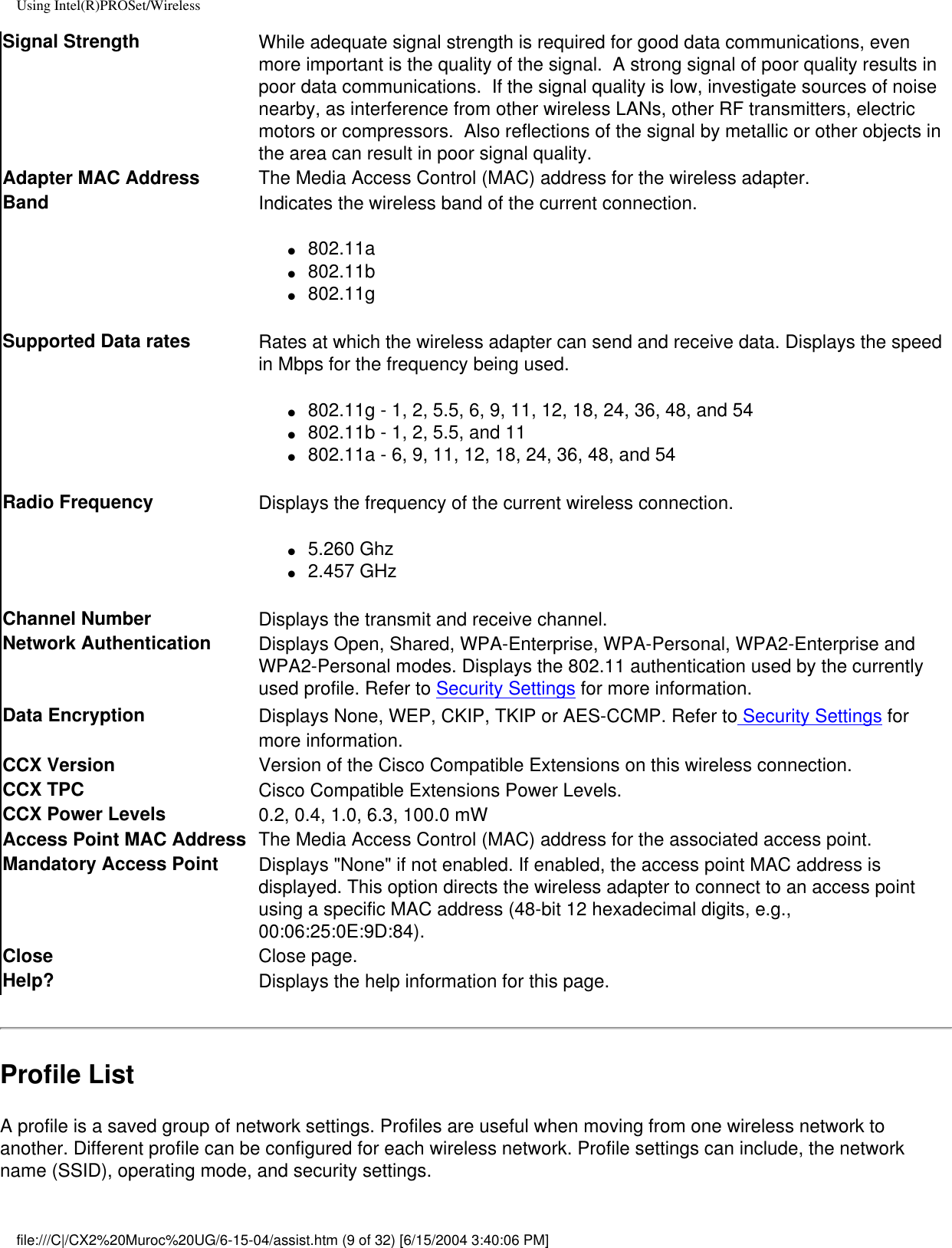 Using Intel(R)PROSet/WirelessSignal Strength While adequate signal strength is required for good data communications, even more important is the quality of the signal.  A strong signal of poor quality results in poor data communications.  If the signal quality is low, investigate sources of noise nearby, as interference from other wireless LANs, other RF transmitters, electric motors or compressors.  Also reflections of the signal by metallic or other objects in the area can result in poor signal quality.Adapter MAC Address The Media Access Control (MAC) address for the wireless adapter.Band Indicates the wireless band of the current connection.●     802.11a●     802.11b●     802.11gSupported Data rates Rates at which the wireless adapter can send and receive data. Displays the speed in Mbps for the frequency being used.●     802.11g - 1, 2, 5.5, 6, 9, 11, 12, 18, 24, 36, 48, and 54●     802.11b - 1, 2, 5.5, and 11         ●     802.11a - 6, 9, 11, 12, 18, 24, 36, 48, and 54Radio Frequency Displays the frequency of the current wireless connection.●     5.260 Ghz●     2.457 GHzChannel Number Displays the transmit and receive channel.Network Authentication Displays Open, Shared, WPA-Enterprise, WPA-Personal, WPA2-Enterprise and WPA2-Personal modes. Displays the 802.11 authentication used by the currently used profile. Refer to Security Settings for more information.Data Encryption  Displays None, WEP, CKIP, TKIP or AES-CCMP. Refer to Security Settings for more information.CCX Version Version of the Cisco Compatible Extensions on this wireless connection.CCX TPC  Cisco Compatible Extensions Power Levels.CCX Power Levels 0.2, 0.4, 1.0, 6.3, 100.0 mWAccess Point MAC Address The Media Access Control (MAC) address for the associated access point.Mandatory Access Point Displays &quot;None&quot; if not enabled. If enabled, the access point MAC address is displayed. This option directs the wireless adapter to connect to an access point using a specific MAC address (48-bit 12 hexadecimal digits, e.g., 00:06:25:0E:9D:84).Close  Close page.Help? Displays the help information for this page.Profile ListA profile is a saved group of network settings. Profiles are useful when moving from one wireless network to another. Different profile can be configured for each wireless network. Profile settings can include, the network name (SSID), operating mode, and security settings.file:///C|/CX2%20Muroc%20UG/6-15-04/assist.htm (9 of 32) [6/15/2004 3:40:06 PM]