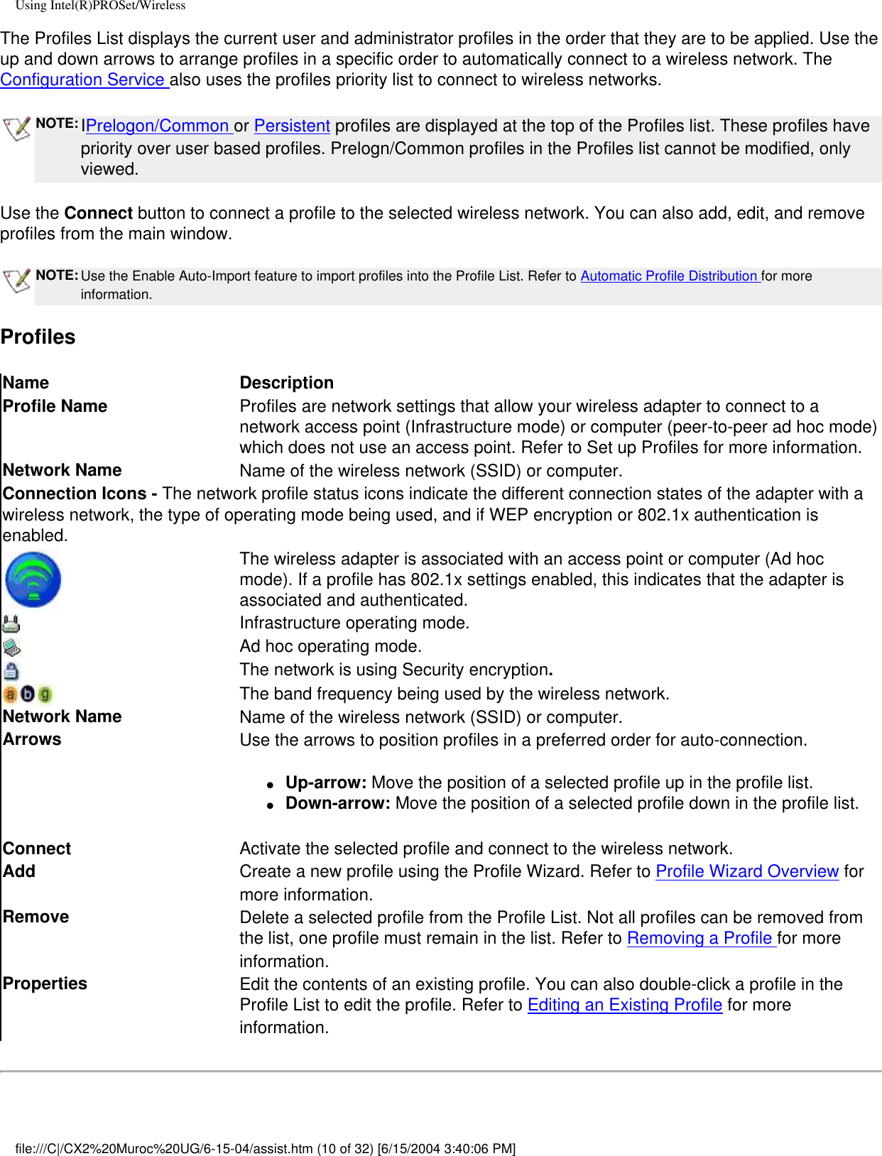 Using Intel(R)PROSet/WirelessThe Profiles List displays the current user and administrator profiles in the order that they are to be applied. Use the up and down arrows to arrange profiles in a specific order to automatically connect to a wireless network. The Configuration Service also uses the profiles priority list to connect to wireless networks. NOTE: IPrelogon/Common or Persistent profiles are displayed at the top of the Profiles list. These profiles have priority over user based profiles. Prelogn/Common profiles in the Profiles list cannot be modified, only viewed.  Use the Connect button to connect a profile to the selected wireless network. You can also add, edit, and remove profiles from the main window. NOTE: Use the Enable Auto-Import feature to import profiles into the Profile List. Refer to Automatic Profile Distribution for more information.ProfilesName DescriptionProfile Name Profiles are network settings that allow your wireless adapter to connect to a network access point (Infrastructure mode) or computer (peer-to-peer ad hoc mode) which does not use an access point. Refer to Set up Profiles for more information.Network Name Name of the wireless network (SSID) or computer.Connection Icons - The network profile status icons indicate the different connection states of the adapter with a wireless network, the type of operating mode being used, and if WEP encryption or 802.1x authentication is enabled. The wireless adapter is associated with an access point or computer (Ad hoc mode). If a profile has 802.1x settings enabled, this indicates that the adapter is associated and authenticated.Infrastructure operating mode.   Ad hoc operating mode.The network is using Security encryption.The band frequency being used by the wireless network.Network Name Name of the wireless network (SSID) or computer.Arrows Use the arrows to position profiles in a preferred order for auto-connection.●     Up-arrow: Move the position of a selected profile up in the profile list.●     Down-arrow: Move the position of a selected profile down in the profile list.  Connect  Activate the selected profile and connect to the wireless network.Add  Create a new profile using the Profile Wizard. Refer to Profile Wizard Overview for more information.Remove  Delete a selected profile from the Profile List. Not all profiles can be removed from the list, one profile must remain in the list. Refer to Removing a Profile for more information.Properties  Edit the contents of an existing profile. You can also double-click a profile in the Profile List to edit the profile. Refer to Editing an Existing Profile for more information.file:///C|/CX2%20Muroc%20UG/6-15-04/assist.htm (10 of 32) [6/15/2004 3:40:06 PM]