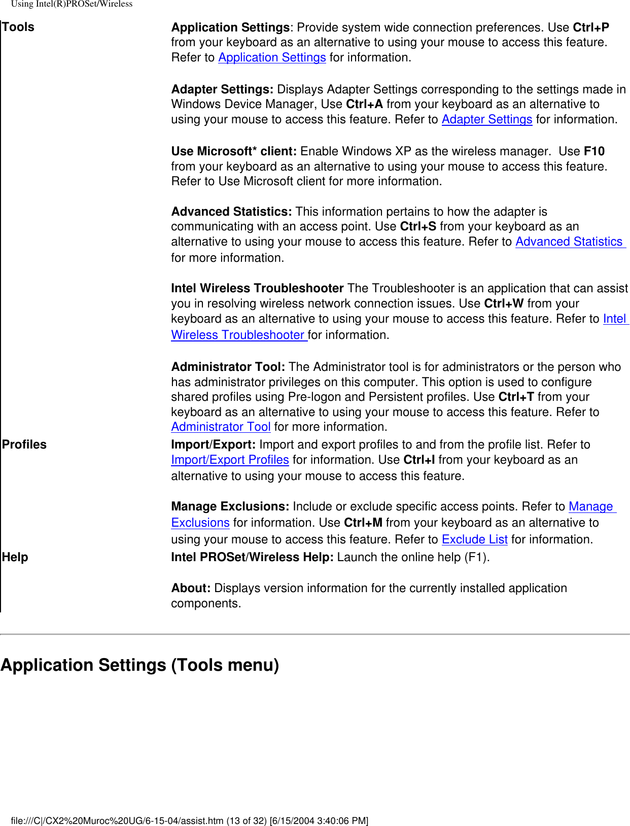 Using Intel(R)PROSet/WirelessTools Application Settings: Provide system wide connection preferences. Use Ctrl+P from your keyboard as an alternative to using your mouse to access this feature. Refer to Application Settings for information.  Adapter Settings: Displays Adapter Settings corresponding to the settings made in Windows Device Manager, Use Ctrl+A from your keyboard as an alternative to using your mouse to access this feature. Refer to Adapter Settings for information.Use Microsoft* client: Enable Windows XP as the wireless manager.  Use F10 from your keyboard as an alternative to using your mouse to access this feature. Refer to Use Microsoft client for more information.Advanced Statistics: This information pertains to how the adapter is communicating with an access point. Use Ctrl+S from your keyboard as an alternative to using your mouse to access this feature. Refer to Advanced Statistics for more information.Intel Wireless Troubleshooter The Troubleshooter is an application that can assist you in resolving wireless network connection issues. Use Ctrl+W from your keyboard as an alternative to using your mouse to access this feature. Refer to Intel Wireless Troubleshooter for information.Administrator Tool: The Administrator tool is for administrators or the person who has administrator privileges on this computer. This option is used to configure shared profiles using Pre-logon and Persistent profiles. Use Ctrl+T from your keyboard as an alternative to using your mouse to access this feature. Refer to Administrator Tool for more information.  Profiles Import/Export: Import and export profiles to and from the profile list. Refer to Import/Export Profiles for information. Use Ctrl+I from your keyboard as an alternative to using your mouse to access this feature. Manage Exclusions: Include or exclude specific access points. Refer to Manage Exclusions for information. Use Ctrl+M from your keyboard as an alternative to using your mouse to access this feature. Refer to Exclude List for information.Help Intel PROSet/Wireless Help: Launch the online help (F1).About: Displays version information for the currently installed application components.Application Settings (Tools menu)file:///C|/CX2%20Muroc%20UG/6-15-04/assist.htm (13 of 32) [6/15/2004 3:40:06 PM]