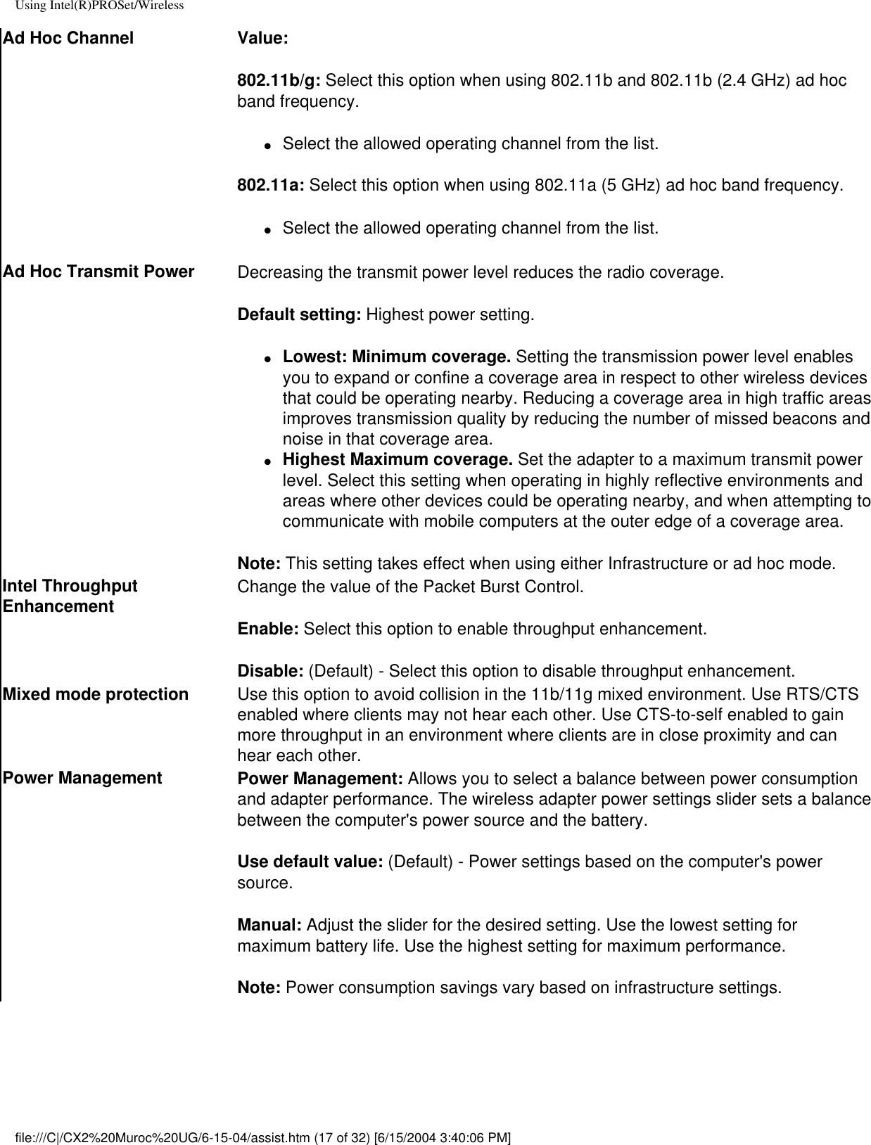 Using Intel(R)PROSet/WirelessAd Hoc Channel Value:802.11b/g: Select this option when using 802.11b and 802.11b (2.4 GHz) ad hoc band frequency. ●     Select the allowed operating channel from the list.802.11a: Select this option when using 802.11a (5 GHz) ad hoc band frequency. ●     Select the allowed operating channel from the list.Ad Hoc Transmit Power Decreasing the transmit power level reduces the radio coverage.Default setting: Highest power setting. ●     Lowest: Minimum coverage. Setting the transmission power level enables you to expand or confine a coverage area in respect to other wireless devices that could be operating nearby. Reducing a coverage area in high traffic areas improves transmission quality by reducing the number of missed beacons and noise in that coverage area.  ●     Highest Maximum coverage. Set the adapter to a maximum transmit power level. Select this setting when operating in highly reflective environments and areas where other devices could be operating nearby, and when attempting to communicate with mobile computers at the outer edge of a coverage area.Note: This setting takes effect when using either Infrastructure or ad hoc mode.Intel Throughput Enhancement Change the value of the Packet Burst Control. Enable: Select this option to enable throughput enhancement.Disable: (Default) - Select this option to disable throughput enhancement.Mixed mode protection Use this option to avoid collision in the 11b/11g mixed environment. Use RTS/CTS enabled where clients may not hear each other. Use CTS-to-self enabled to gain more throughput in an environment where clients are in close proximity and can hear each other.Power Management Power Management: Allows you to select a balance between power consumption and adapter performance. The wireless adapter power settings slider sets a balance between the computer&apos;s power source and the battery.Use default value: (Default) - Power settings based on the computer&apos;s power source.Manual: Adjust the slider for the desired setting. Use the lowest setting for maximum battery life. Use the highest setting for maximum performance. Note: Power consumption savings vary based on infrastructure settings.file:///C|/CX2%20Muroc%20UG/6-15-04/assist.htm (17 of 32) [6/15/2004 3:40:06 PM]