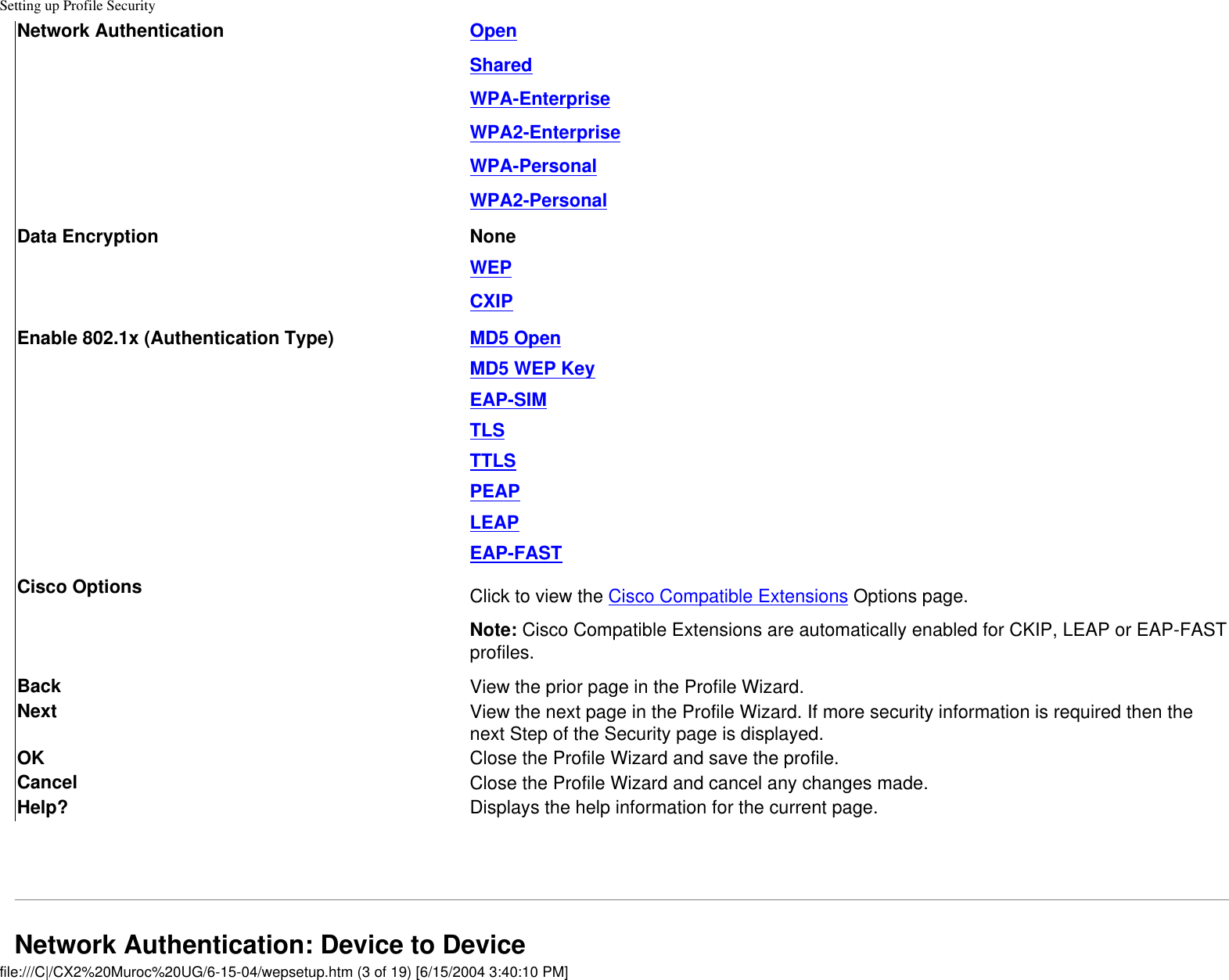 Setting up Profile SecurityNetwork Authentication OpenSharedWPA-EnterpriseWPA2-EnterpriseWPA-PersonalWPA2-PersonalData Encryption NoneWEPCXIPEnable 802.1x (Authentication Type) MD5 OpenMD5 WEP KeyEAP-SIMTLSTTLSPEAPLEAPEAP-FASTCisco Options Click to view the Cisco Compatible Extensions Options page.Note: Cisco Compatible Extensions are automatically enabled for CKIP, LEAP or EAP-FAST profiles. Back  View the prior page in the Profile Wizard.Next View the next page in the Profile Wizard. If more security information is required then the next Step of the Security page is displayed.OK  Close the Profile Wizard and save the profile.Cancel  Close the Profile Wizard and cancel any changes made.Help? Displays the help information for the current page. Network Authentication: Device to Device file:///C|/CX2%20Muroc%20UG/6-15-04/wepsetup.htm (3 of 19) [6/15/2004 3:40:10 PM]