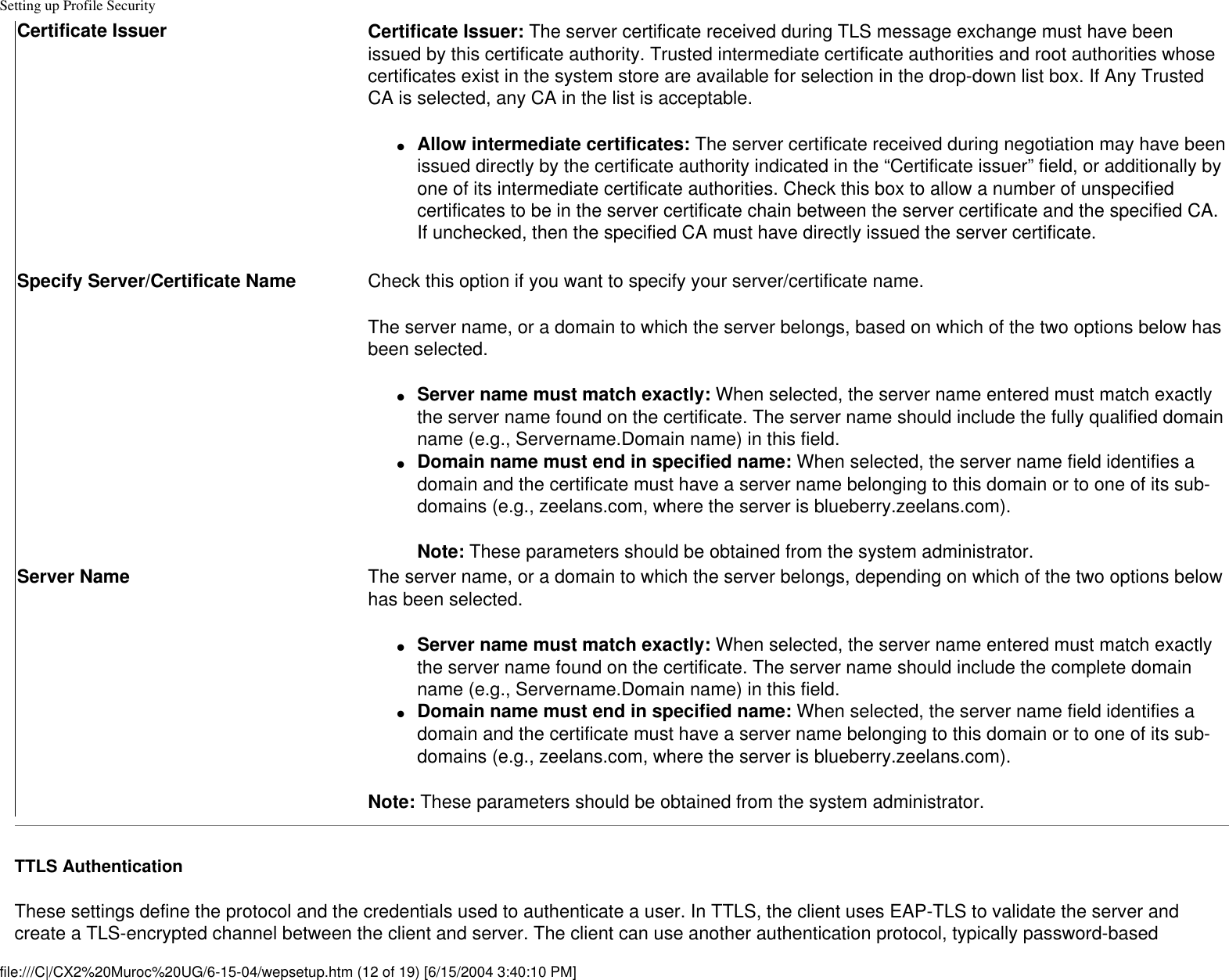 Setting up Profile SecurityCertificate Issuer Certificate Issuer: The server certificate received during TLS message exchange must have been issued by this certificate authority. Trusted intermediate certificate authorities and root authorities whose certificates exist in the system store are available for selection in the drop-down list box. If Any Trusted CA is selected, any CA in the list is acceptable.●     Allow intermediate certificates: The server certificate received during negotiation may have been issued directly by the certificate authority indicated in the “Certificate issuer” field, or additionally by one of its intermediate certificate authorities. Check this box to allow a number of unspecified certificates to be in the server certificate chain between the server certificate and the specified CA. If unchecked, then the specified CA must have directly issued the server certificate. Specify Server/Certificate Name  Check this option if you want to specify your server/certificate name.The server name, or a domain to which the server belongs, based on which of the two options below has been selected. ●     Server name must match exactly: When selected, the server name entered must match exactly the server name found on the certificate. The server name should include the fully qualified domain name (e.g., Servername.Domain name) in this field. ●     Domain name must end in specified name: When selected, the server name field identifies a domain and the certificate must have a server name belonging to this domain or to one of its sub-domains (e.g., zeelans.com, where the server is blueberry.zeelans.com).Note: These parameters should be obtained from the system administrator.Server Name  The server name, or a domain to which the server belongs, depending on which of the two options below has been selected. ●     Server name must match exactly: When selected, the server name entered must match exactly the server name found on the certificate. The server name should include the complete domain name (e.g., Servername.Domain name) in this field. ●     Domain name must end in specified name: When selected, the server name field identifies a domain and the certificate must have a server name belonging to this domain or to one of its sub-domains (e.g., zeelans.com, where the server is blueberry.zeelans.com).Note: These parameters should be obtained from the system administrator.TTLS AuthenticationThese settings define the protocol and the credentials used to authenticate a user. In TTLS, the client uses EAP-TLS to validate the server and create a TLS-encrypted channel between the client and server. The client can use another authentication protocol, typically password-based file:///C|/CX2%20Muroc%20UG/6-15-04/wepsetup.htm (12 of 19) [6/15/2004 3:40:10 PM]