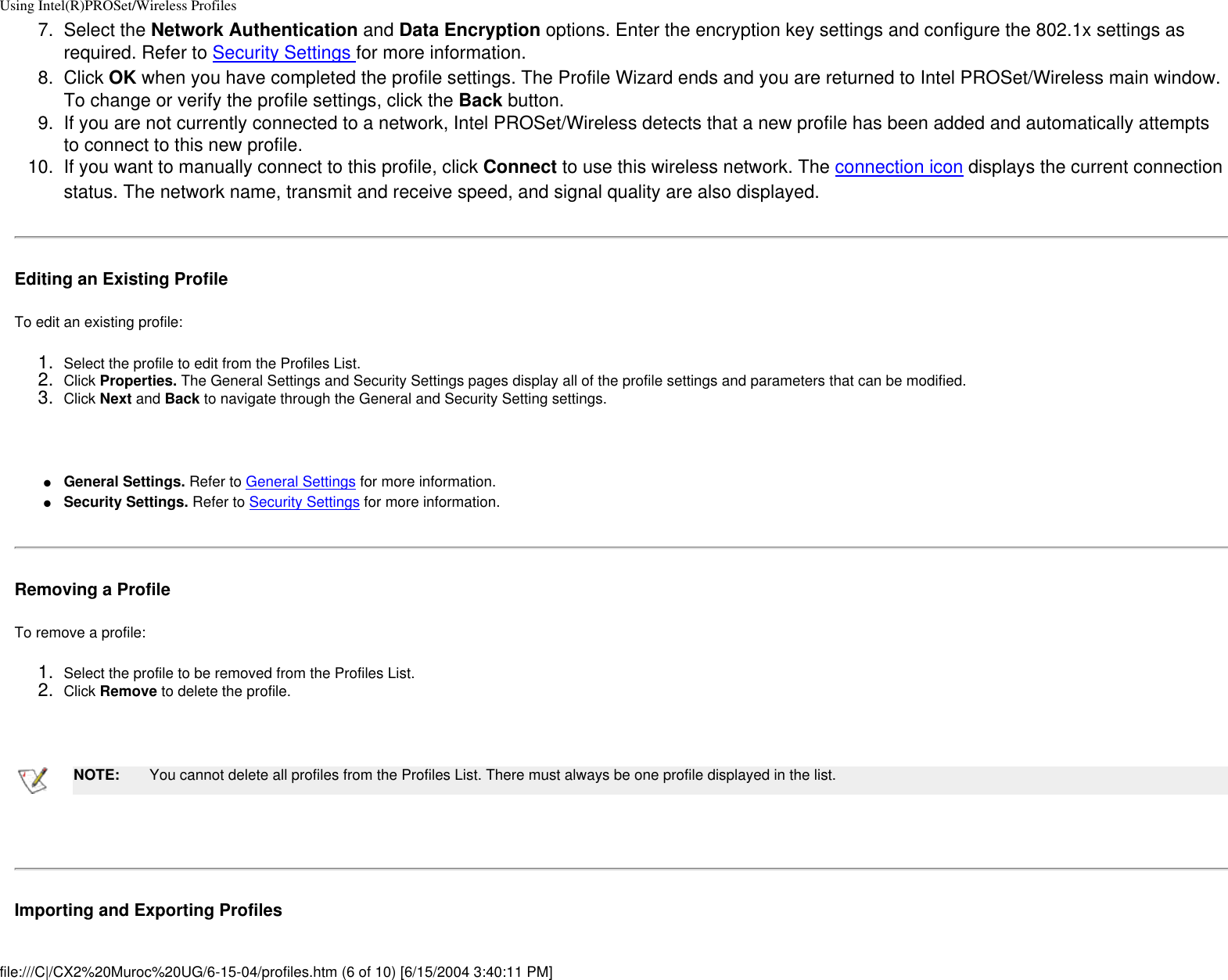 Using Intel(R)PROSet/Wireless Profiles7.  Select the Network Authentication and Data Encryption options. Enter the encryption key settings and configure the 802.1x settings as required. Refer to Security Settings for more information.8.  Click OK when you have completed the profile settings. The Profile Wizard ends and you are returned to Intel PROSet/Wireless main window. To change or verify the profile settings, click the Back button.9.  If you are not currently connected to a network, Intel PROSet/Wireless detects that a new profile has been added and automatically attempts to connect to this new profile. 10.  If you want to manually connect to this profile, click Connect to use this wireless network. The connection icon displays the current connection status. The network name, transmit and receive speed, and signal quality are also displayed. Editing an Existing ProfileTo edit an existing profile: 1.  Select the profile to edit from the Profiles List.2.  Click Properties. The General Settings and Security Settings pages display all of the profile settings and parameters that can be modified.3.  Click Next and Back to navigate through the General and Security Setting settings. ●     General Settings. Refer to General Settings for more information.●     Security Settings. Refer to Security Settings for more information.Removing a ProfileTo remove a profile: 1.  Select the profile to be removed from the Profiles List.2.  Click Remove to delete the profile. NOTE: You cannot delete all profiles from the Profiles List. There must always be one profile displayed in the list. Importing and Exporting Profiles   file:///C|/CX2%20Muroc%20UG/6-15-04/profiles.htm (6 of 10) [6/15/2004 3:40:11 PM]