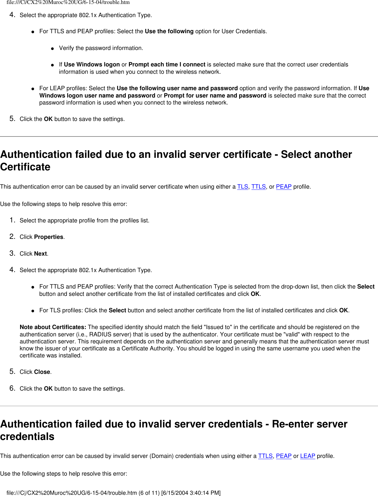 file:///C|/CX2%20Muroc%20UG/6-15-04/trouble.htm4.  Select the appropriate 802.1x Authentication Type.●     For TTLS and PEAP profiles: Select the Use the following option for User Credentials.●     Verify the password information.●     If Use Windows logon or Prompt each time I connect is selected make sure that the correct user credentials information is used when you connect to the wireless network.●     For LEAP profiles: Select the Use the following user name and password option and verify the password information. If Use Windows logon user name and password or Prompt for user name and password is selected make sure that the correct password information is used when you connect to the wireless network.5.  Click the OK button to save the settings. Authentication failed due to an invalid server certificate - Select another Certificate This authentication error can be caused by an invalid server certificate when using either a TLS, TTLS, or PEAP profile.   Use the following steps to help resolve this error:1.  Select the appropriate profile from the profiles list. 2.  Click Properties. 3.  Click Next.4.  Select the appropriate 802.1x Authentication Type.●     For TTLS and PEAP profiles: Verify that the correct Authentication Type is selected from the drop-down list, then click the Select button and select another certificate from the list of installed certificates and click OK.●     For TLS profiles: Click the Select button and select another certificate from the list of installed certificates and click OK. Note about Certificates: The specified identity should match the field &quot;Issued to&quot; in the certificate and should be registered on the authentication server (i.e., RADIUS server) that is used by the authenticator. Your certificate must be &quot;valid&quot; with respect to the authentication server. This requirement depends on the authentication server and generally means that the authentication server must know the issuer of your certificate as a Certificate Authority. You should be logged in using the same username you used when the certificate was installed. 5.  Click Close. 6.  Click the OK button to save the settings. Authentication failed due to invalid server credentials - Re-enter server credentials This authentication error can be caused by invalid server (Domain) credentials when using either a TTLS, PEAP or LEAP profile.   Use the following steps to help resolve this error:file:///C|/CX2%20Muroc%20UG/6-15-04/trouble.htm (6 of 11) [6/15/2004 3:40:14 PM]