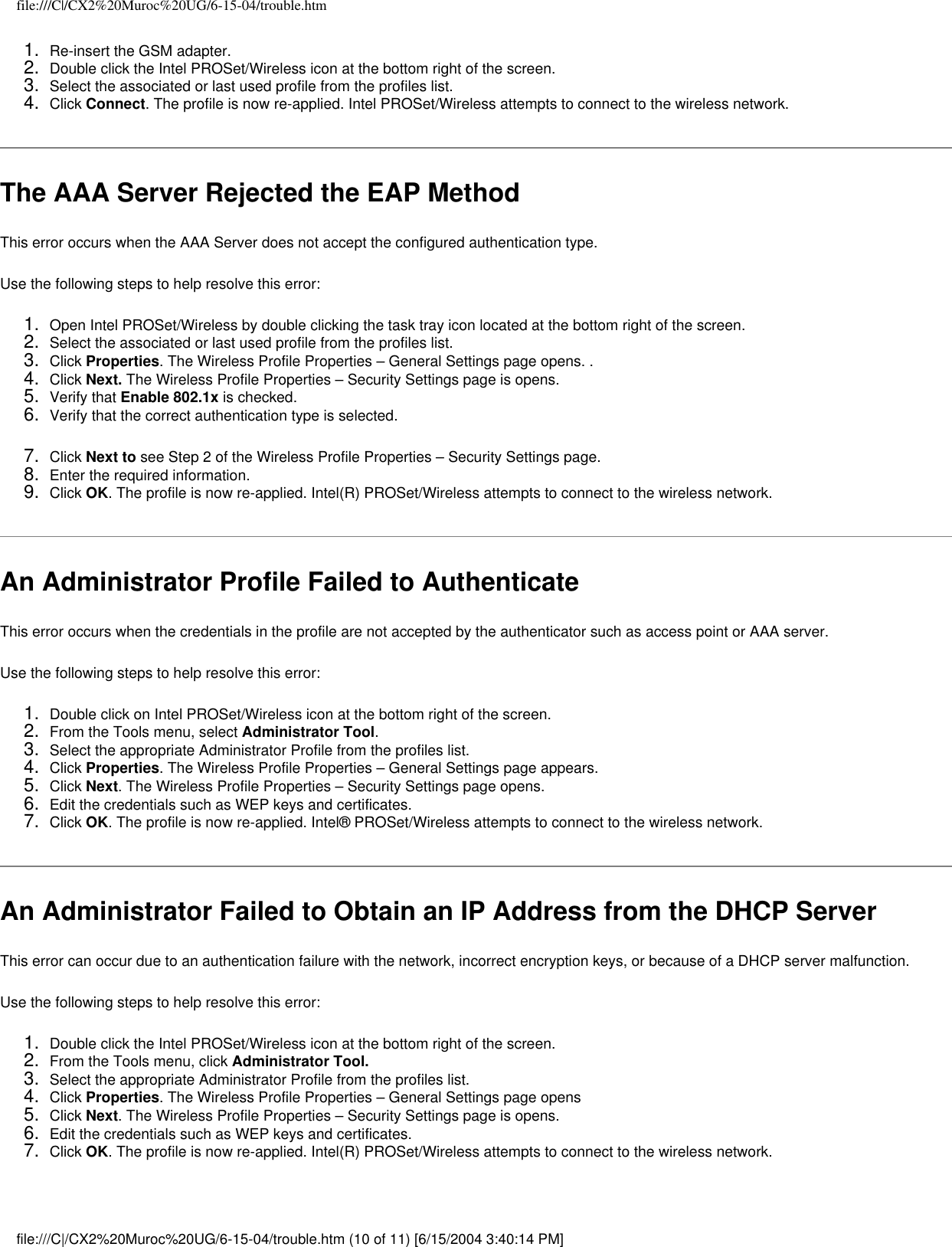 file:///C|/CX2%20Muroc%20UG/6-15-04/trouble.htm1.  Re-insert the GSM adapter.2.  Double click the Intel PROSet/Wireless icon at the bottom right of the screen.3.  Select the associated or last used profile from the profiles list.4.  Click Connect. The profile is now re-applied. Intel PROSet/Wireless attempts to connect to the wireless network.The AAA Server Rejected the EAP MethodThis error occurs when the AAA Server does not accept the configured authentication type.   Use the following steps to help resolve this error:1.  Open Intel PROSet/Wireless by double clicking the task tray icon located at the bottom right of the screen.2.  Select the associated or last used profile from the profiles list. 3.  Click Properties. The Wireless Profile Properties – General Settings page opens. .4.  Click Next. The Wireless Profile Properties – Security Settings page is opens.5.  Verify that Enable 802.1x is checked. 6.  Verify that the correct authentication type is selected.7.  Click Next to see Step 2 of the Wireless Profile Properties – Security Settings page.8.  Enter the required information.9.  Click OK. The profile is now re-applied. Intel(R) PROSet/Wireless attempts to connect to the wireless network.An Administrator Profile Failed to AuthenticateThis error occurs when the credentials in the profile are not accepted by the authenticator such as access point or AAA server.   Use the following steps to help resolve this error:1.  Double click on Intel PROSet/Wireless icon at the bottom right of the screen.2.  From the Tools menu, select Administrator Tool.3.  Select the appropriate Administrator Profile from the profiles list.4.  Click Properties. The Wireless Profile Properties – General Settings page appears.5.  Click Next. The Wireless Profile Properties – Security Settings page opens. 6.  Edit the credentials such as WEP keys and certificates.7.  Click OK. The profile is now re-applied. Intel® PROSet/Wireless attempts to connect to the wireless network.An Administrator Failed to Obtain an IP Address from the DHCP ServerThis error can occur due to an authentication failure with the network, incorrect encryption keys, or because of a DHCP server malfunction.Use the following steps to help resolve this error:1.  Double click the Intel PROSet/Wireless icon at the bottom right of the screen.2.  From the Tools menu, click Administrator Tool.3.  Select the appropriate Administrator Profile from the profiles list.4.  Click Properties. The Wireless Profile Properties – General Settings page opens5.  Click Next. The Wireless Profile Properties – Security Settings page is opens.6.  Edit the credentials such as WEP keys and certificates.7.  Click OK. The profile is now re-applied. Intel(R) PROSet/Wireless attempts to connect to the wireless network.  file:///C|/CX2%20Muroc%20UG/6-15-04/trouble.htm (10 of 11) [6/15/2004 3:40:14 PM]