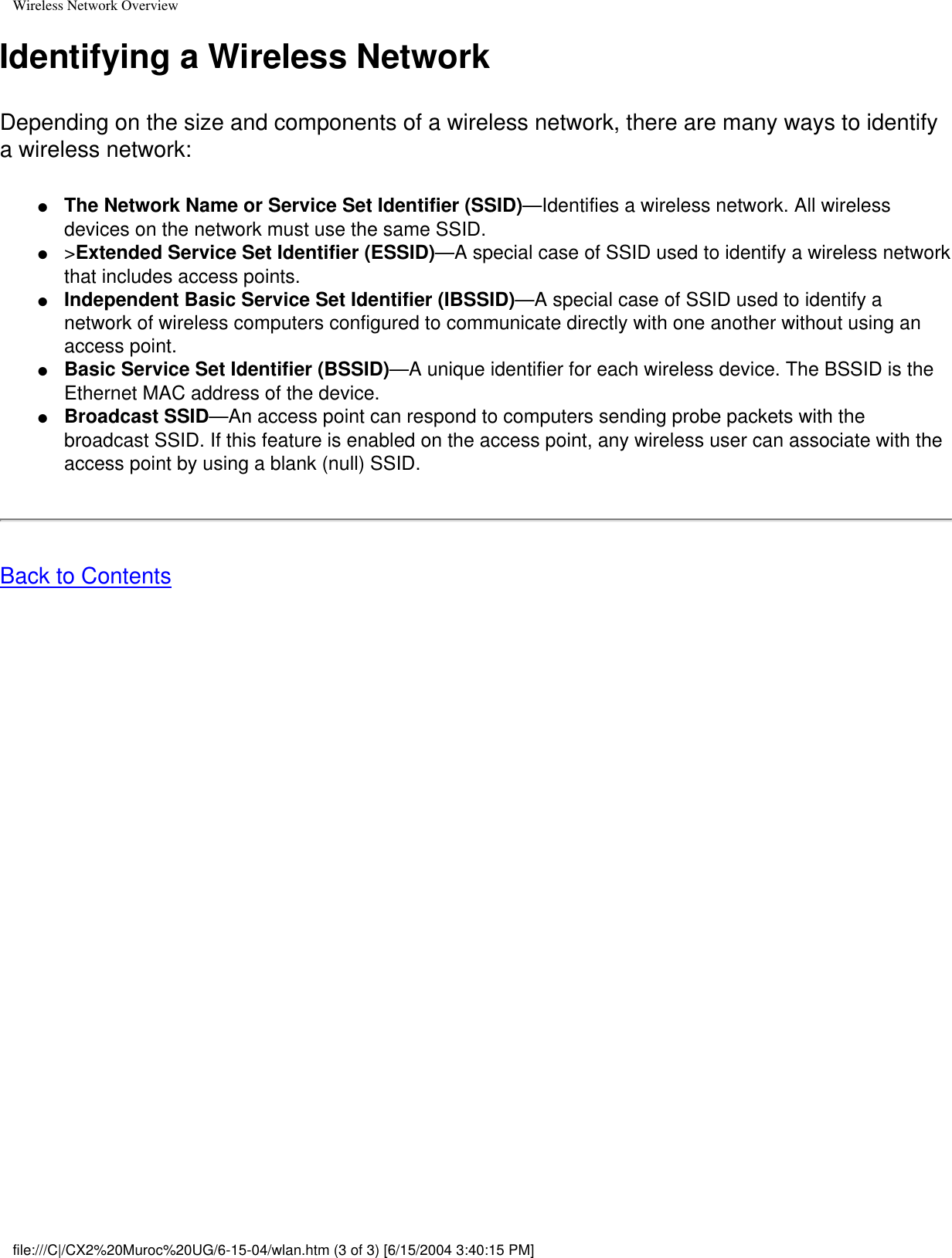 Wireless Network OverviewIdentifying a Wireless NetworkDepending on the size and components of a wireless network, there are many ways to identify a wireless network: ●     The Network Name or Service Set Identifier (SSID)—Identifies a wireless network. All wireless devices on the network must use the same SSID.●     &gt;Extended Service Set Identifier (ESSID)—A special case of SSID used to identify a wireless network that includes access points.●     Independent Basic Service Set Identifier (IBSSID)—A special case of SSID used to identify a network of wireless computers configured to communicate directly with one another without using an access point.●     Basic Service Set Identifier (BSSID)—A unique identifier for each wireless device. The BSSID is the Ethernet MAC address of the device.●     Broadcast SSID—An access point can respond to computers sending probe packets with the broadcast SSID. If this feature is enabled on the access point, any wireless user can associate with the access point by using a blank (null) SSID.Back to Contents file:///C|/CX2%20Muroc%20UG/6-15-04/wlan.htm (3 of 3) [6/15/2004 3:40:15 PM]
