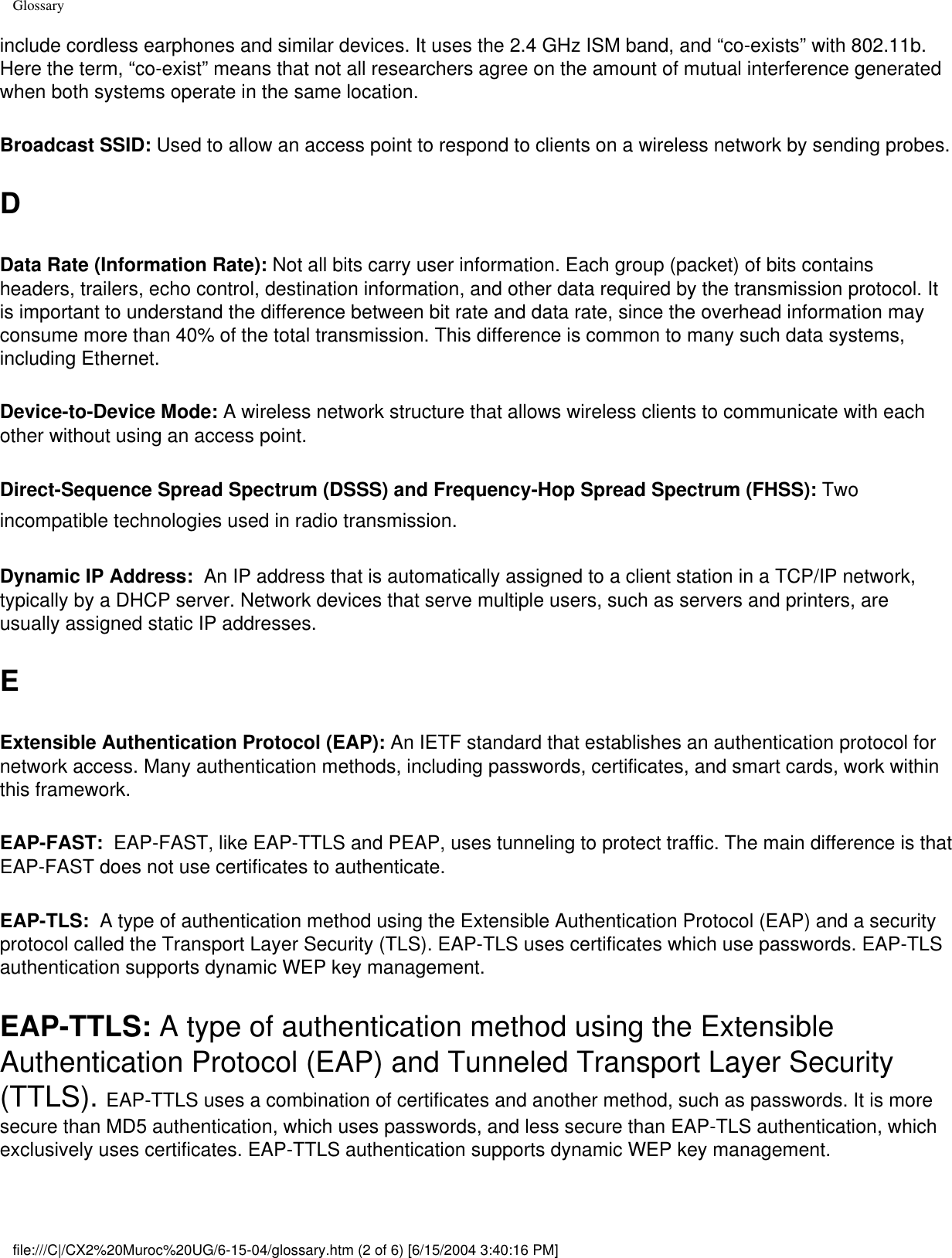 Glossaryinclude cordless earphones and similar devices. It uses the 2.4 GHz ISM band, and “co-exists” with 802.11b. Here the term, “co-exist” means that not all researchers agree on the amount of mutual interference generated when both systems operate in the same location. Broadcast SSID: Used to allow an access point to respond to clients on a wireless network by sending probes. DData Rate (Information Rate): Not all bits carry user information. Each group (packet) of bits contains headers, trailers, echo control, destination information, and other data required by the transmission protocol. It is important to understand the difference between bit rate and data rate, since the overhead information may consume more than 40% of the total transmission. This difference is common to many such data systems, including Ethernet. Device-to-Device Mode: A wireless network structure that allows wireless clients to communicate with each other without using an access point. Direct-Sequence Spread Spectrum (DSSS) and Frequency-Hop Spread Spectrum (FHSS): Two incompatible technologies used in radio transmission. Dynamic IP Address:  An IP address that is automatically assigned to a client station in a TCP/IP network, typically by a DHCP server. Network devices that serve multiple users, such as servers and printers, are usually assigned static IP addresses. EExtensible Authentication Protocol (EAP): An IETF standard that establishes an authentication protocol for network access. Many authentication methods, including passwords, certificates, and smart cards, work within this framework. EAP-FAST:  EAP-FAST, like EAP-TTLS and PEAP, uses tunneling to protect traffic. The main difference is that EAP-FAST does not use certificates to authenticate. EAP-TLS:  A type of authentication method using the Extensible Authentication Protocol (EAP) and a security protocol called the Transport Layer Security (TLS). EAP-TLS uses certificates which use passwords. EAP-TLS authentication supports dynamic WEP key management.EAP-TTLS: A type of authentication method using the Extensible Authentication Protocol (EAP) and Tunneled Transport Layer Security (TTLS). EAP-TTLS uses a combination of certificates and another method, such as passwords. It is more secure than MD5 authentication, which uses passwords, and less secure than EAP-TLS authentication, which exclusively uses certificates. EAP-TTLS authentication supports dynamic WEP key management. file:///C|/CX2%20Muroc%20UG/6-15-04/glossary.htm (2 of 6) [6/15/2004 3:40:16 PM]