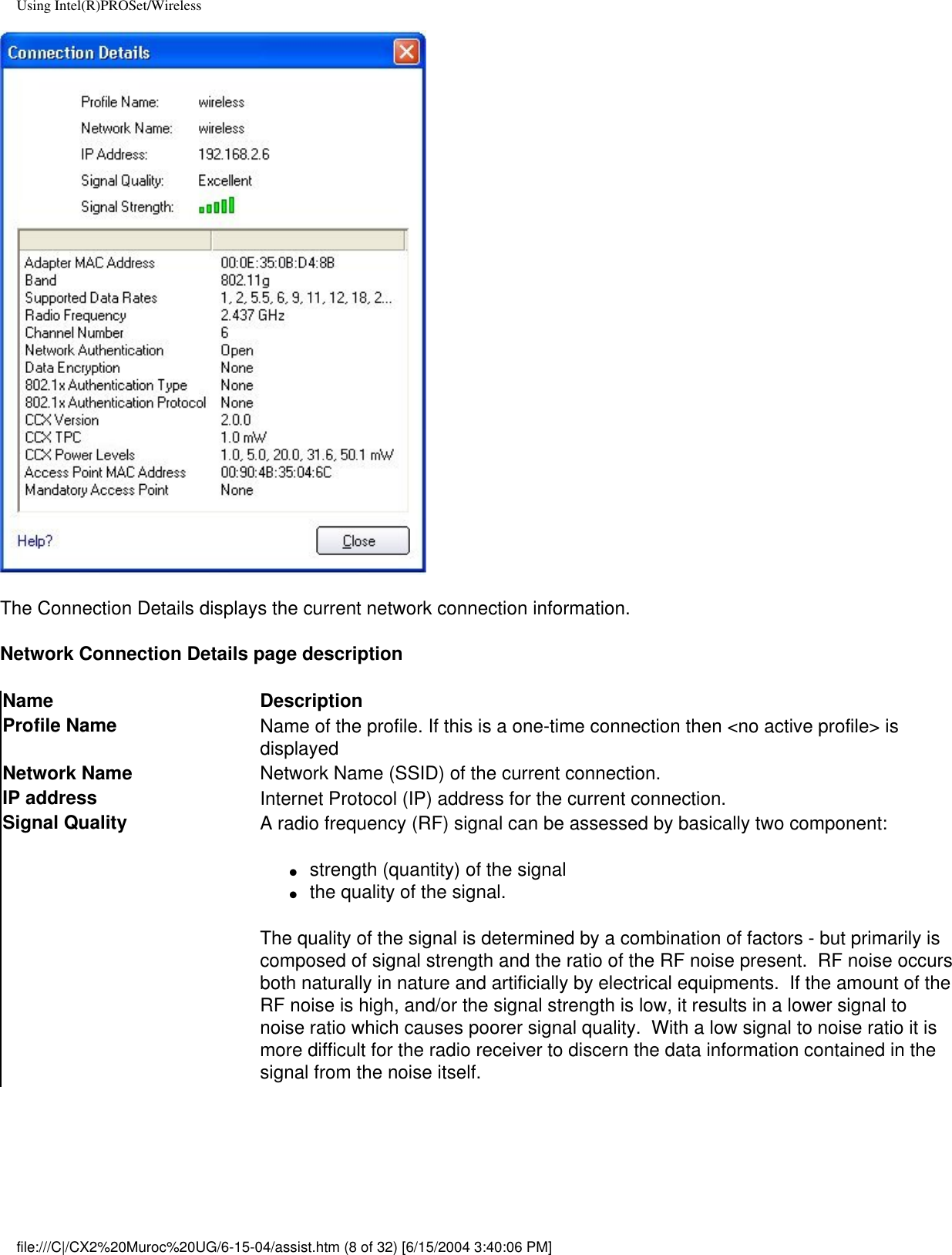 Using Intel(R)PROSet/WirelessThe Connection Details displays the current network connection information.Network Connection Details page descriptionName DescriptionProfile Name Name of the profile. If this is a one-time connection then &lt;no active profile&gt; is displayedNetwork Name Network Name (SSID) of the current connection.IP address Internet Protocol (IP) address for the current connection.Signal Quality A radio frequency (RF) signal can be assessed by basically two component:●     strength (quantity) of the signal●     the quality of the signal.  The quality of the signal is determined by a combination of factors - but primarily is composed of signal strength and the ratio of the RF noise present.  RF noise occurs both naturally in nature and artificially by electrical equipments.  If the amount of the RF noise is high, and/or the signal strength is low, it results in a lower signal to noise ratio which causes poorer signal quality.  With a low signal to noise ratio it is more difficult for the radio receiver to discern the data information contained in the signal from the noise itself. file:///C|/CX2%20Muroc%20UG/6-15-04/assist.htm (8 of 32) [6/15/2004 3:40:06 PM]