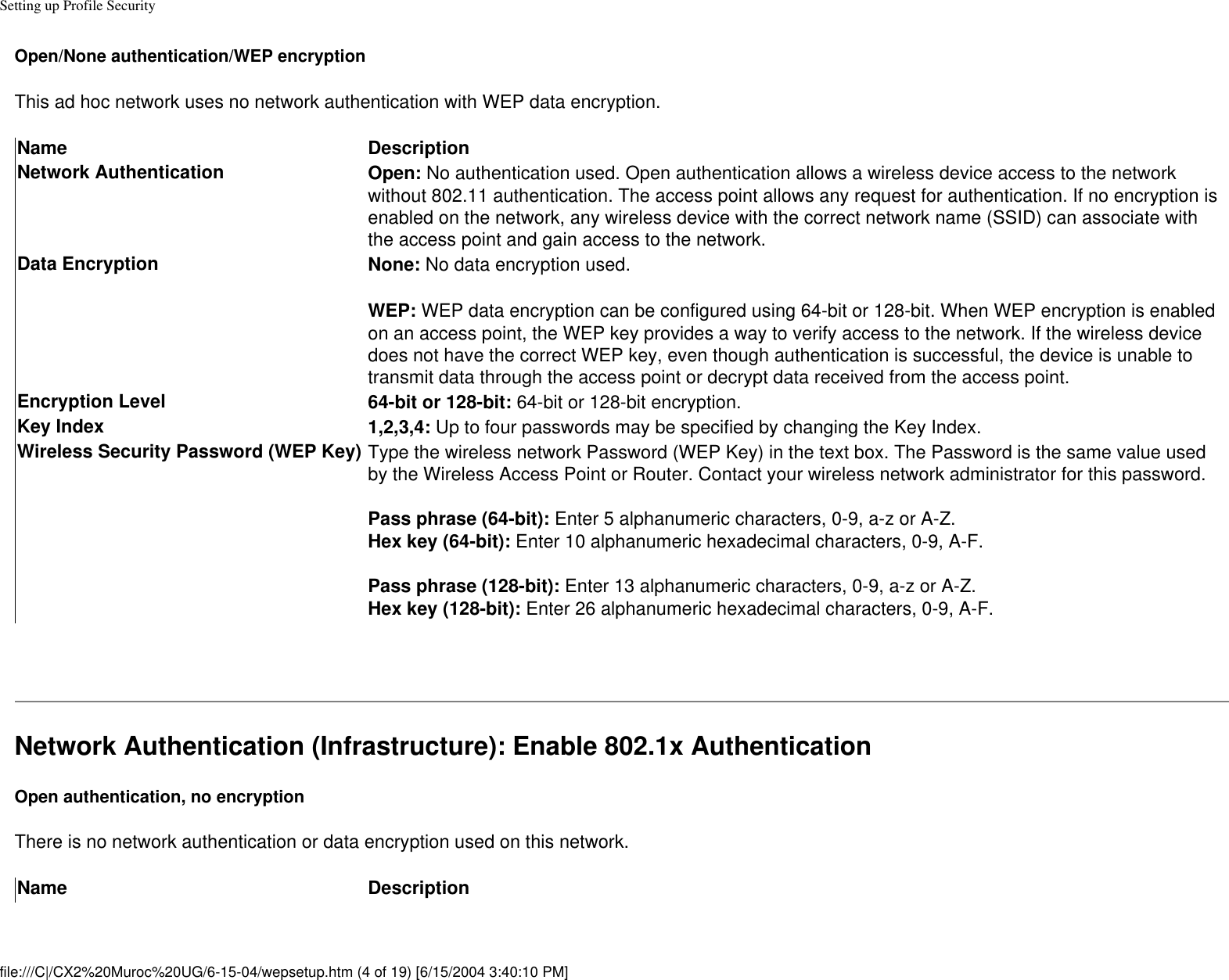 Setting up Profile SecurityOpen/None authentication/WEP encryptionThis ad hoc network uses no network authentication with WEP data encryption.Name DescriptionNetwork Authentication Open: No authentication used. Open authentication allows a wireless device access to the network without 802.11 authentication. The access point allows any request for authentication. If no encryption is enabled on the network, any wireless device with the correct network name (SSID) can associate with the access point and gain access to the network. Data Encryption None: No data encryption used. WEP: WEP data encryption can be configured using 64-bit or 128-bit. When WEP encryption is enabled on an access point, the WEP key provides a way to verify access to the network. If the wireless device does not have the correct WEP key, even though authentication is successful, the device is unable to transmit data through the access point or decrypt data received from the access point.Encryption Level 64-bit or 128-bit: 64-bit or 128-bit encryption. Key Index 1,2,3,4: Up to four passwords may be specified by changing the Key Index. Wireless Security Password (WEP Key) Type the wireless network Password (WEP Key) in the text box. The Password is the same value used by the Wireless Access Point or Router. Contact your wireless network administrator for this password. Pass phrase (64-bit): Enter 5 alphanumeric characters, 0-9, a-z or A-Z. Hex key (64-bit): Enter 10 alphanumeric hexadecimal characters, 0-9, A-F.  Pass phrase (128-bit): Enter 13 alphanumeric characters, 0-9, a-z or A-Z. Hex key (128-bit): Enter 26 alphanumeric hexadecimal characters, 0-9, A-F. Network Authentication (Infrastructure): Enable 802.1x AuthenticationOpen authentication, no encryptionThere is no network authentication or data encryption used on this network.Name Descriptionfile:///C|/CX2%20Muroc%20UG/6-15-04/wepsetup.htm (4 of 19) [6/15/2004 3:40:10 PM]