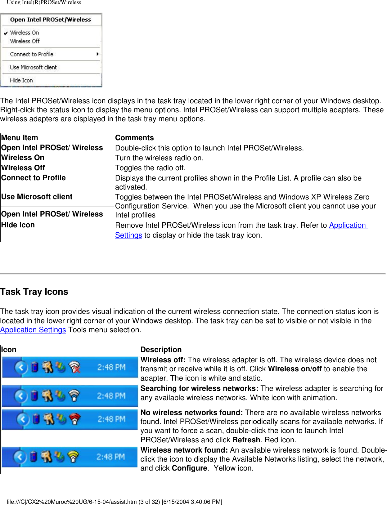 Using Intel(R)PROSet/WirelessThe Intel PROSet/Wireless icon displays in the task tray located in the lower right corner of your Windows desktop. Right-click the status icon to display the menu options. Intel PROSet/Wireless can support multiple adapters. These wireless adapters are displayed in the task tray menu options.  Menu Item CommentsOpen Intel PROSet/ Wireless Double-click this option to launch Intel PROSet/Wireless.Wireless On Turn the wireless radio on.Wireless Off  Toggles the radio off.Connect to Profile  Displays the current profiles shown in the Profile List. A profile can also be activated. Use Microsoft clientOpen Intel PROSet/ Wireless Toggles between the Intel PROSet/Wireless and Windows XP Wireless Zero Configuration Service.  When you use the Microsoft client you cannot use your Intel profiles Hide Icon Remove Intel PROSet/Wireless icon from the task tray. Refer to Application Settings to display or hide the task tray icon. Task Tray IconsThe task tray icon provides visual indication of the current wireless connection state. The connection status icon is located in the lower right corner of your Windows desktop. The task tray can be set to visible or not visible in the Application Settings Tools menu selection. Icon DescriptionWireless off: The wireless adapter is off. The wireless device does not transmit or receive while it is off. Click Wireless on/off to enable the adapter. The icon is white and static. Searching for wireless networks: The wireless adapter is searching for any available wireless networks. White icon with animation.No wireless networks found: There are no available wireless networks found. Intel PROSet/Wireless periodically scans for available networks. If you want to force a scan, double-click the icon to launch Intel PROSet/Wireless and click Refresh. Red icon.Wireless network found: An available wireless network is found. Double-click the icon to display the Available Networks listing, select the network, and click Configure.  Yellow icon.file:///C|/CX2%20Muroc%20UG/6-15-04/assist.htm (3 of 32) [6/15/2004 3:40:06 PM]