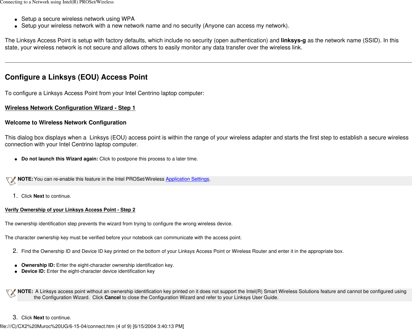 Connecting to a Network using Intel(R) PROSet/Wireless●     Setup a secure wireless network using WPA ●     Setup your wireless network with a new network name and no security (Anyone can access my network).The Linksys Access Point is setup with factory defaults, which include no security (open authentication) and linksys-g as the network name (SSID). In this state, your wireless network is not secure and allows others to easily monitor any data transfer over the wireless link. Configure a Linksys (EOU) Access PointTo configure a Linksys Access Point from your Intel Centrino laptop computer: Wireless Network Configuration Wizard - Step 1Welcome to Wireless Network ConfigurationThis dialog box displays when a  Linksys (EOU) access point is within the range of your wireless adapter and starts the first step to establish a secure wireless connection with your Intel Centrino laptop computer. ●     Do not launch this Wizard again: Click to postpone this process to a later time. NOTE: You can re-enable this feature in the Intel PROSet/Wireless Application Settings.1.  Click Next to continue.Verify Ownership of your Linksys Access Point - Step 2The ownership identification step prevents the wizard from trying to configure the wrong wireless device.The character ownership key must be verified before your notebook can communicate with the access point. 2.  Find the Ownership ID and Device ID key printed on the bottom of your Linksys Access Point or Wireless Router and enter it in the appropriate box.●     Ownership ID: Enter the eight-character ownership identification key. ●     Device ID: Enter the eight-character device identification key NOTE:  A Linksys access point without an ownership identification key printed on it does not support the Intel(R) Smart Wireless Solutions feature and cannot be configured using the Configuration Wizard.  Click Cancel to close the Configuration Wizard and refer to your Linksys User Guide. 3.  Click Next to continue.file:///C|/CX2%20Muroc%20UG/6-15-04/connect.htm (4 of 9) [6/15/2004 3:40:13 PM]