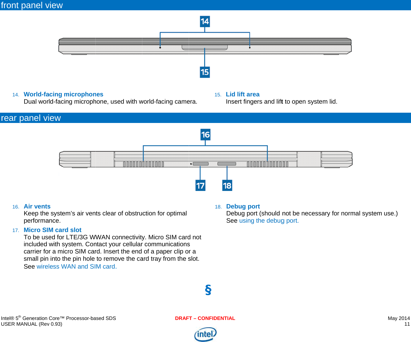     IU f r   ntel® 5th Generation USER MANUAL (Revfront panel v14. World-faDual worrear panel vi16. Air ventsKeep theperforma17. Micro SIMTo be useincluded carrier fosmall pin See wirel Core™ Processor-bav 0.93) view acing microphonld-facing microphiew s  system’s air vennce. M card slot ed for LTE/3G Wwith system. Conr a micro SIM carinto the pin hole less WAN and SIased SDSnes hone, used with wts clear of obstruWAN connectivityntact your cellularrd. Insert the end to remove the caM card. DRAFworld-facing camection for optimal y. Micro SIM cardr communicationsof a paper clip oard tray from the sT – CONFIDENTIALera. 15. Lid Insed not s r a slot. 18. DebDebSee§  lift area ert fingers and liftbug port  bug port (should ne using the debug t to open system not be necessaryg port. lid. y for normal systeMay 2014 11  em use.) 