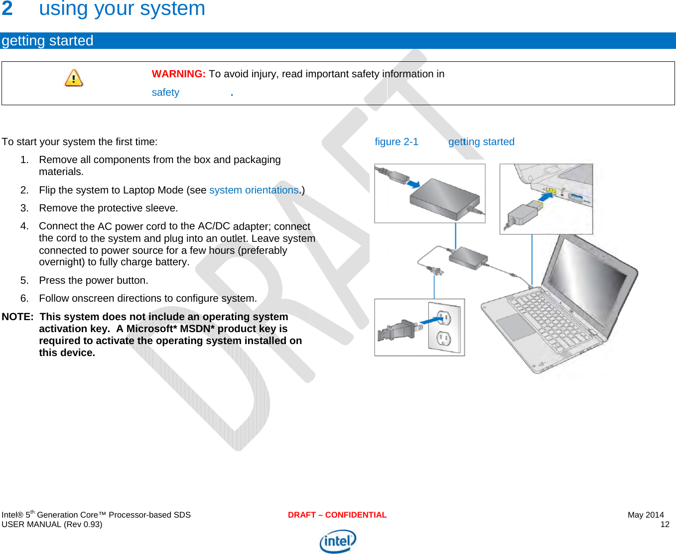  IU 2g TN  ntel® 5th Generation USER MANUAL (Rev2 usinggetting starteTo start your syst1. Remove materials2. Flip the s3. Remove 4. Connect the cord tconnecteovernight5. Press the6. Follow onNOTE:  This sysactivatiorequiredthis deviCore™ Processor-bav 0.93) g your syed  Wstem the first time:all components frs. system to Laptop the protective slethe AC power coto the system anded to power sourct) to fully charge be power button. nscreen directionsstem does not inon key.  A Micros to activate the oce.  ased SDSystem WARNING: To avafety precautions. rom the box and Mode (see systeeeve. rd to the AC/DC ad plug into an outce for a few hoursbattery. s to configure sysclude an operatsoft* MSDN* prooperating systemDRAFvoid injury, read impackaging m orientations.)adapter; connect tlet. Leave systems (preferably stem.  ting system duct key is m installed on T – CONFIDENTIALmportant safety inm figunformation in  ure 2-1  gettting started May 2014 12   