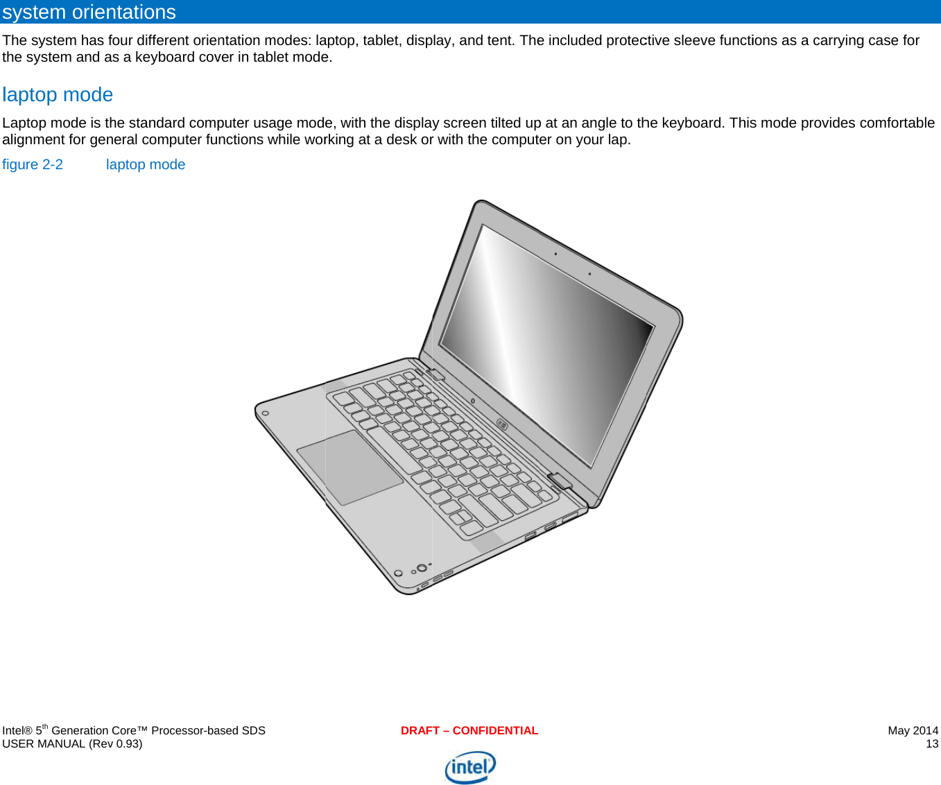     IU sTtlLaf   ntel® 5th Generation USER MANUAL (Revsystem orienThe system has fthe system and alaptop modeLaptop mode is thalignment for genfigure 2-2  laCore™ Processor-bav 0.93) ntations  four different oriens a keyboard cove he standard compneral computer fuaptop mode  ased SDSntation modes: laver in tablet modeputer usage modenctions while worDRAFaptop, tablet, dispe.  e, with the displarking at a desk orT – CONFIDENTIALlay, and tent. They screen tilted upr with the compute included protecp at an angle to ther on your lap.  ctive sleeve functihe keyboard. This ions as a carryings mode provides May 2014 13  g case for comfortable 