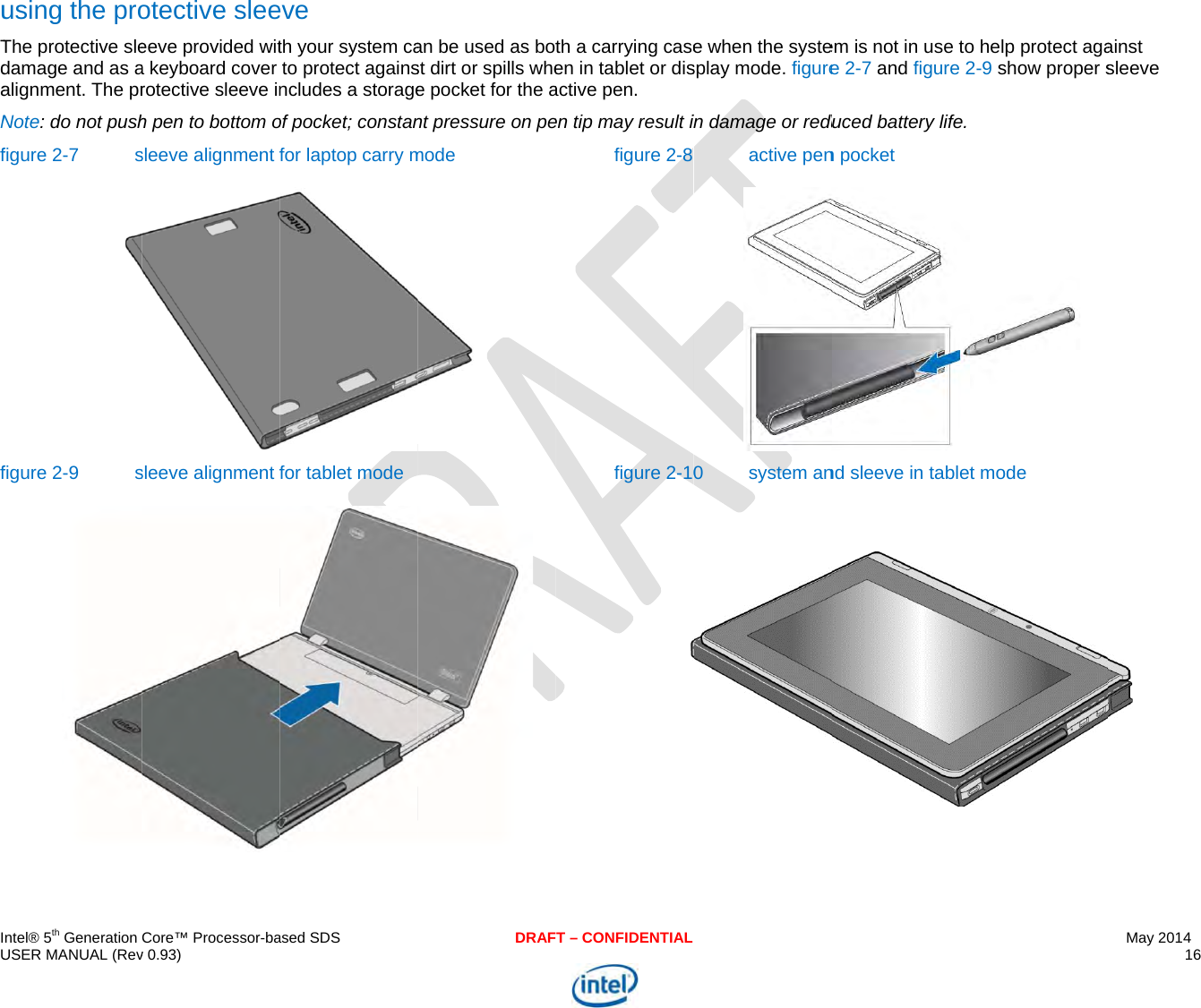  IU uTdaNff  ntel® 5th Generation USER MANUAL (Revusing the proThe protective sledamage and as aalignment. The prNote: do not pushfigure 2-7 sfigure 2-9 s Core™ Processor-bav 0.93) otective sleeeeve provided wita keyboard cover rotective sleeve inh pen to bottom osleeve alignment fsleeve alignment f ased SDSeve th your system cato protect againsncludes a storageof pocket; constanfor laptop carry mfor tablet mode DRAFan be used as botst dirt or spills whee pocket for the ant pressure on pemode   T – CONFIDENTIALth a carrying caseen in tablet or disactive pen.  en tip may result ifigure 2-8figure 2-10e when the systesplay mode. figurein damage or reduactive pen0 system anem is not in use toe 2-7 and figure 2duced battery life.n pocket nd sleeve in tableto help protect aga2-9 show proper s t mode May 2014 16  ainst sleeve  