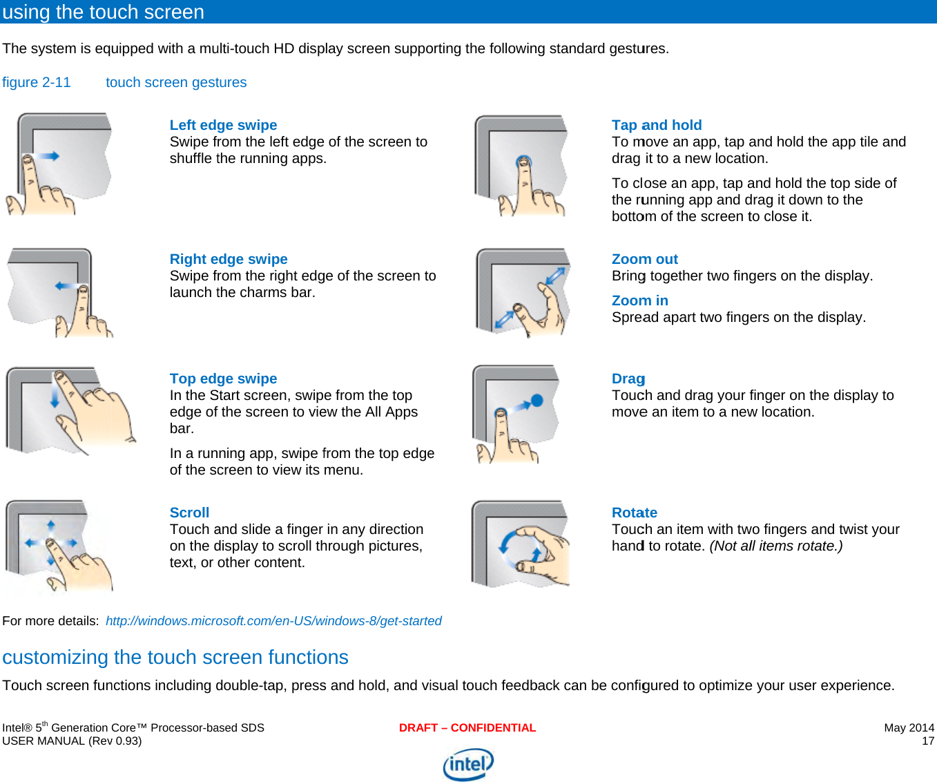     IU uTfFcT  ntel® 5th Generation USER MANUAL (Revusing the touThe system is eqfigure 2-11  toFor more details: hcustomizing Touch screen funCore™ Processor-bav 0.93) uch screen uipped with a muouch screen gest Left edgSwipe fshuffle t Right eSwipe flaunch t  Top edgIn the Sedge of bar. In a runof the sc Scroll Touch aon the dtext, or http://windows.microthe touch scnctions including dased SDSulti-touch HD disptures ge swipe rom the left edgethe running appsedge swipe rom the right edgthe charms bar. ge swipe Start screen, swipfthe screen to viening app, swipe fcreen to view its and slide a finger display to scroll thother content. osoft.com/en-US/wcreen functiodouble-tap, pressDRAFplay screen suppo of the screen to . ge of the screen toe from the top ew the All Apps from the top edgemenu. in any direction hrough pictures, windows-8/get-starteons s and hold, and viT – CONFIDENTIALorting the followino e ed isual touch feedbg standard gestu Tap aTo mdrag To clthe rubotto ZoomBringZoomSprea DragToucmove  RotaTouchandback can be config ures. and hold move an app, tap ait to a new locatioose an app, tap aunning app and dom of the screen tm out g together two fingm in ad apart two fingg ch and drag your fe an item to a newate ch an item with twd to rotate. (Not algured to optimizeand hold the app on. and hold the top sdrag it down to theto close it. gers on the displaers on the displayfinger on the dispw location. wo fingers and twill items rotate.) e your user experMay 2014 17  tile and side of e ay. y. play to st your rience.  