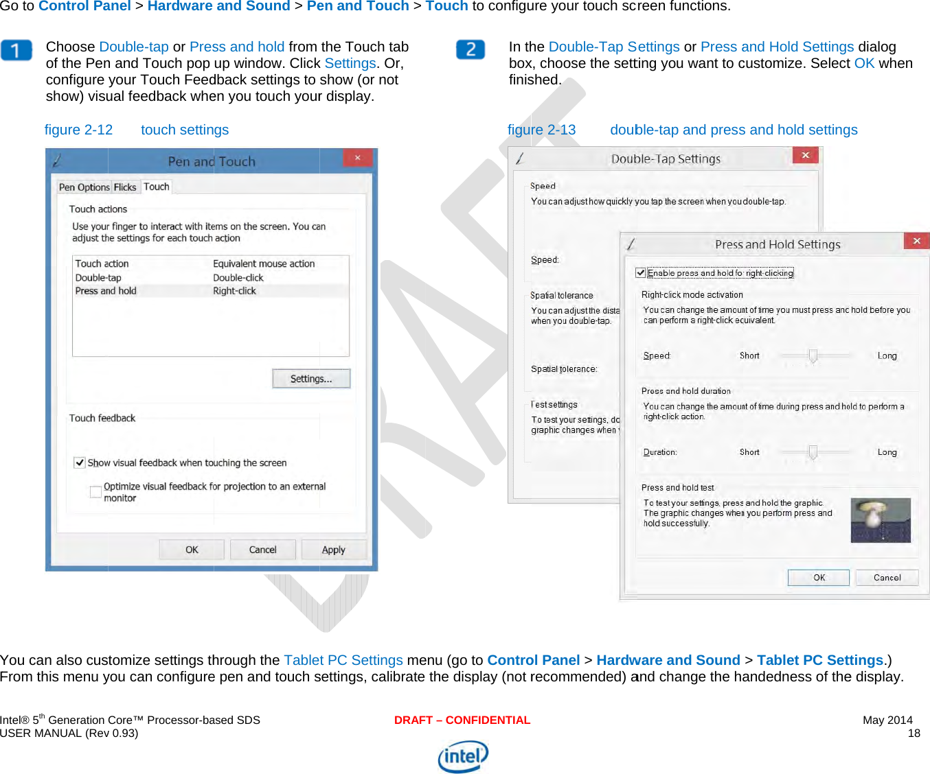  IU G    YF ntel® 5th Generation USER MANUAL (RevGo to Control PaChoose Dof the Penconfigure show) visufigure 2-12You can also cusFrom this menu yCore™ Processor-bav 0.93) anel &gt; Hardware Double-tap or Presn and Touch pop your Touch Feedual feedback whe2 touch settintomize settings thyou can configureased SDSand Sound &gt; Pess and hold from up window. Clickdback settings to en you touch yourgs hrough the Tablee pen and touch sDRAFen and Touch &gt; the Touch tab k Settings. Or, show (or not r display.  t PC Settings mesettings, calibrate T – CONFIDENTIALTouch to configu In thboxfinisfigu enu (go to Controthe display (not rure your touch scrhe Double-Tap Sx, choose the settshed. re 2-13  doubol Panel &gt; Hardwrecommended) areen functions. ettings or Press ating you want to cble-tap and pressware and Soundand change the haand Hold Settingscustomize. Selects and hold setting&gt; Tablet PC Setandedness of theMay 2014 18  s dialog t OK when gs ttings.) e display. 