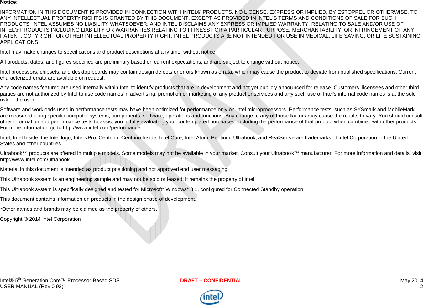  IU     NIAPIPAIAIcAprSaoFISUhMTTT*C ntel® 5th Generation USER MANUAL (RevNotice: NFORMATION IN THANY INTELLECTUALPRODUCTS, INTEL ANTEL® PRODUCTS PATENT, COPYRIGHAPPLICATIONS. ntel may make changAll products, dates, anntel processors, chipcharacterized errata aAny code names featuparties are not authorrisk of the user. Software and workloaare measured using sother information and For more information ntel, Intel Inside, the States and other counUltrabook™ products http://www.intel.com/uMaterial in this documThis Ultrabook systemThis Ultrabook systemThis document contai*Other names and braCopyright © 2014 InteCore™ Processor-Bav 0.93)  HIS DOCUMENT IS PL PROPERTY RIGHTASSUMES NO LIABILINCLUDING LIABILIHT OR OTHER INTELges to specifications and figures specified asets, and desktop boaare available on requeured are used internarized by Intel to use coads used in performanspecific computer systperformance tests togo to http://www.intelIntel logo, Intel vPro, ntries. are offered in multiplultrabook. ment is intended as prm is an engineering sam is specifically designns information on proands may be claimed el Corporationased SDSPROVIDED IN CONNTS IS GRANTED BY TLITY WHATSOEVERTY OR WARRANTIELLECTUAL PROPERand product descriptiore preliminary based ards may contain desest. ally within Intel to idenode names in advertisnce tests may have betems, components, soo assist you in fully evl.com/performance. Centrino, Centrino Ine models. Some mododuct positioning andample and may not bened and tested for Mioducts in the design pas the property of othDRAFNECTION WITH INTETHIS DOCUMENT. ER, AND INTEL DISCLAES RELATING TO FITRTY RIGHT. INTEL PRons at any time, withoon current expectatiosign defects or errors ntify products that are sing, promotion or maeen optimized for peroftware, operations aaluating your contemnside, Intel Core, Inteldels may not be availad not approved end use sold or leased; it remcrosoft* Windows* 8.phase of developmenthers. T – CONFIDENTIAL L® PRODUCTS. NO EXCEPT AS PROVIDEAIMS ANY EXPRESSTNESS FOR A PARTRODUCTS ARE NOTout notice. ons, and are subject toknown as errata, whiin development and arketing of any producrformance only on Intend functions. Any chaplated purchases, inc Atom, Pentium, Ultraable in your market. Cser messaging. mains the property of1, configured for Cont.  LICENSE, EXPRESSED IN INTEL’S TERMS OR IMPLIED WARRICULAR PURPOSE, T INTENDED FOR USo change without notich may cause the pronot yet publicly annouct or services and anyel microprocessors. Pange to any of those fcluding the performanabook, and RealSensConsult your Ultraboof Intel. nnected Standby operS OR IMPLIED, BY EMS AND CONDITIONRANTY, RELATING TMERCHANTABILITYSE IN MEDICAL, LIFtice. oduct to deviate from unced for release. Cuy such use of Intel&apos;s iPerformance tests, sufactors may cause thence of that product whse are trademarks of Iok™ manufacturer. Foration. ESTOPPEL OR OTHENS OF SALE FOR SUTO SALE AND/OR UY, OR INFRINGEMENE SAVING, OR LIFE published specificatioustomers, licensees anternal code names iuch as SYSmark and e results to vary. Youhen combined with othIntel Corporation in thor more information anMay 2014 2 ERWISE, TO UCH SE OF NT OF ANY SUSTAINING ons. Current and other third s at the sole MobileMark,  should consult her products. he United nd details, visit 