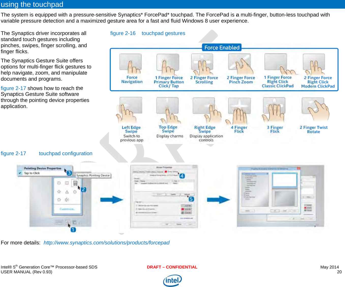  IU uTvTspfTohdfStafF ntel® 5th Generation USER MANUAL (Revusing the touThe system is eqvariable pressureThe Synaptics dristandard touch gepinches, swipes, finger flicks.  The Synaptics Geoptions for multi-fhelp navigate, zodocuments and pfigure 2-17 showsSynaptics Gesturthrough the pointiapplication. figure 2-17  toFor more details: Core™ Processor-bav 0.93) uchpad uipped with a pree detection and a iver incorporates estures including finger scrolling, aesture Suite offerfinger flick gestureom, and manipulaprograms. s how to reach thre Suite software ing device properouchpad configurhttp://www.synaased SDSessure-sensitive Smaximized gestuall and rs es to ate e rties figurration aptics.com/solutioDRAFSynaptics* ForcePure area for a fastre 2-16  touchpaons/products/forceT – CONFIDENTIALPad* touchpad. Tt and fluid Windowad gestures epad The ForcePad is aws 8 user experiea multi-finger, butence. tton-less touchpaMay 2014 20  ad with   