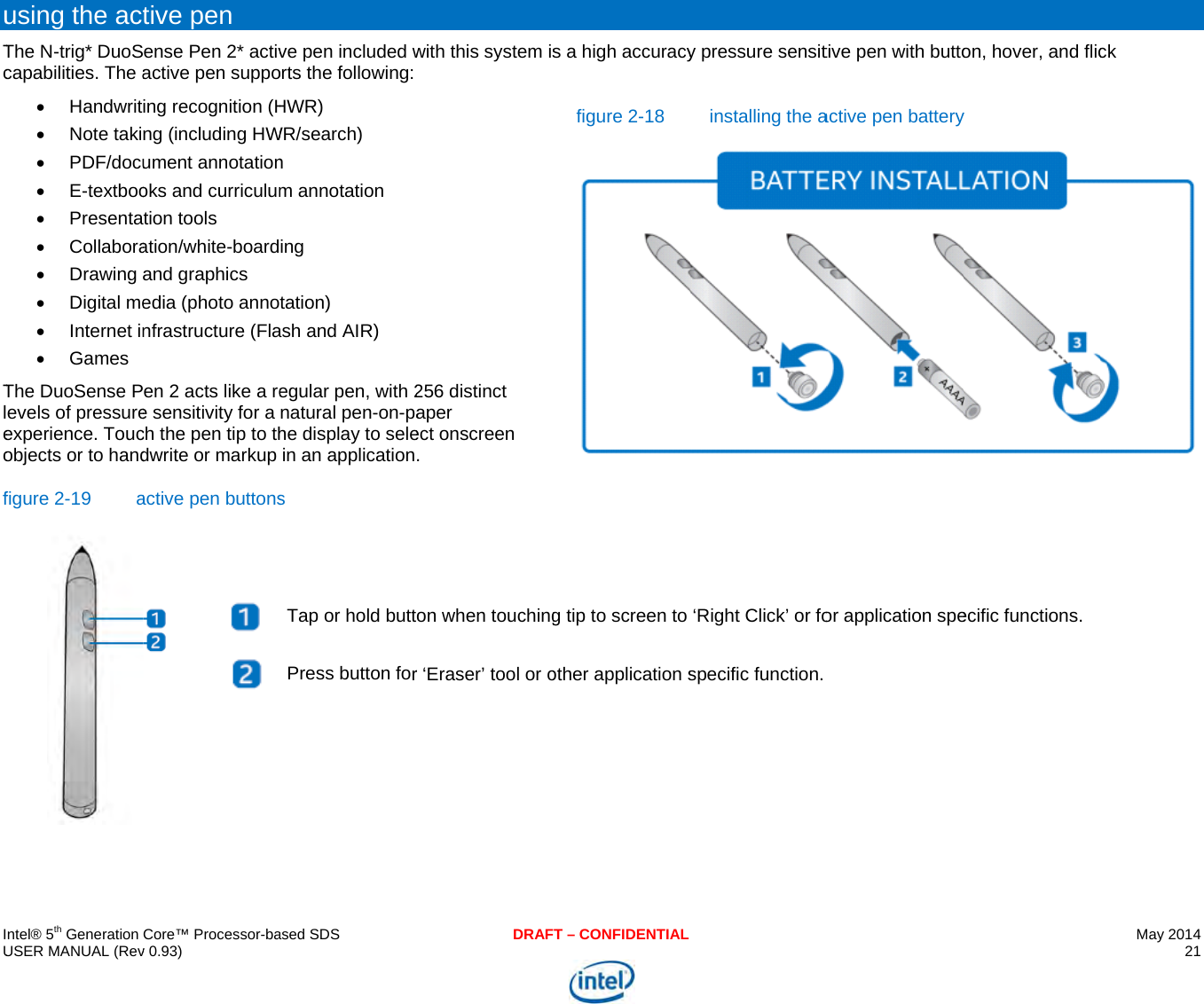     IU uTcTleof   ntel® 5th Generation USER MANUAL (Revusing the actThe N-trig* DuoScapabilities. The a Handwrit Note taki PDF/docu E-textboo Presenta Collabora Drawing  Digital me Internet in Games The DuoSense Pevels of pressureexperience. Toucobjects or to handfigure 2-19 aCore™ Processor-bav 0.93) tive pen ense Pen 2* activactive pen suppoing recognition (Hng (including HWument annotationoks and curriculumtion tools ation/white-boardand graphics edia (photo annonfrastructure (Flaen 2 acts like a ree sensitivity for a ch the pen tip to thdwrite or markup active pen buttons   ased SDSve pen included worts the following:HWR) WR/search) n m annotation ing tation) ash and AIR) egular pen, with 2natural pen-on-pahe display to selein an applications Tap or hold buttPress button forDRAFwith this system is256 distinct aper ect onscreen . on when touchingr ‘Eraser’ tool or oT – CONFIDENTIALs a high accuracyfigure 2-18g tip to screen to other application sy pressure sensitinstalling the a‘Right Click’ or fospecific function. tive pen with buttoactive pen batteryor application speon, hover, and flicy ecific functions. May 2014 21  ck  