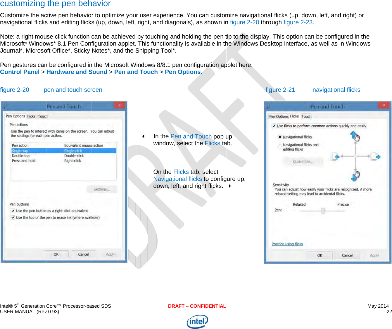  IU cCnNMJPCf  ntel® 5th Generation USER MANUAL (Revcustomizing Customize the acnavigational flicksNote: a right mouMicrosoft* WindowJournal*, MicrosoPen gestures canControl Panel &gt; figure 2-20 pCore™ Processor-bav 0.93) the pen behctive pen behavios and editing flickuse click function ws* 8.1 Pen Conoft Office*, Sticky n be configured inHardware and Spen and touch scrased SDShavior r to optimize youks (up, down, left, can be achieved figuration applet. Notes*, and the Sn the Microsoft WSound &gt; Pen andreen  DRAFr user experienceright, and diagonby touching and This functionalitySnipping Tool*. indows 8/8.1 pend Touch &gt; Pen O       In the Pen window, se On the FlicNavigationdown, left,  T – CONFIDENTIALe. You can customnals), as shown inholding the pen ty is available in thn configuration apOptions.  and Touch pop uelect the Flicks tacks tab, select nal flicks to configand right flicks.  mize navigationaln figure 2-20 throtip to the display. he Windows Deskpplet here:  figup ab. ure up,  l flicks (up, downugh figure 2-23.This option can bktop interface, asgure 2-21  na, left, and right) obe configured in ts well as in Windoavigational flicksMay 2014 22  or the ows  
