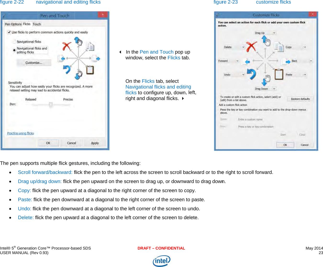     IU fT   ntel® 5th Generation USER MANUAL (Revfigure 2-22 nThe pen supports Scroll forw Drag up/d Copy: flic Paste: flic Undo: flic Delete: fl Core™ Processor-bav 0.93) navigational and es multiple flick gesward/backward: fdrag down: flick tck the pen upwardck the pen downwck the pen downwick the pen upwaased SDSediting flicks stures, including flick the pen to thhe pen upward od at a diagonal toward at a diagonaward at a diagonaard at a diagonal tDRAF      In the Penwindow, se On the FlicNavigationflicks to coright and d the following: e left across the sn the screen to do the right corner al to the right cornal to the left corneto the left corner oT – CONFIDENTIAL and Touch pop uelect the Flicks tacks tab, select nal flicks and editionfigure up, downdiagonal flicks. screen to scroll brag up, or downwof the screen to cner of the screen er of the screen toof the screen to dfigurup ab. ng , left, backward or to theward to drag downcopy. to paste. o undo. delete.  re 2-23  cue right to scroll fon. ustomize flicks orward. May 2014 23   