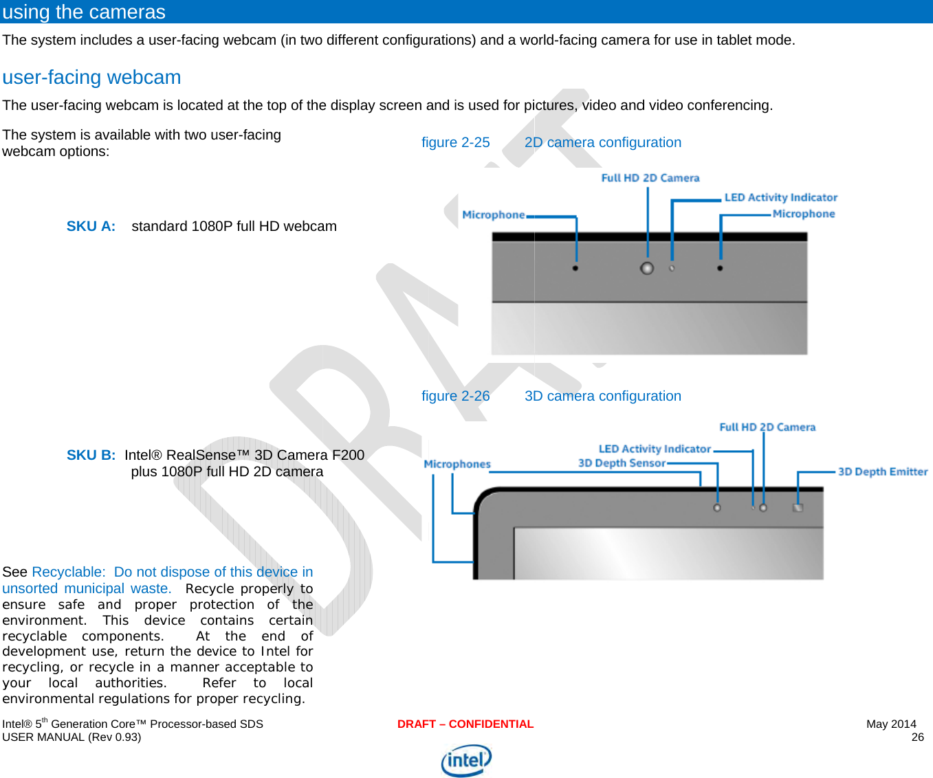  IU uTuTTw      Sueerdrye ntel® 5th Generation USER MANUAL (Revusing the caThe system includuser-facing wThe user-facing wThe system is avawebcam options: SKU A SKU BSee Recyclable:  unsorted municipensure safe anenvironment. Trecyclable compdevelopment userecycling, or recyyour local auenvironmental reCore™ Processor-bav 0.93) meras des a user-facingwebcam webcam is locatedailable with two uA:    standard 1080:  Intel® RealSenplus 1080P fuDo not dispose opal waste.  Recynd proper protehis device conponents.  At e, return the devycle in a mannerthorities.  Regulations for proased SDSg webcam (in two d at the top of theuser-facing 0P full HD webcanse™ 3D Cameraull HD 2D cameraof this device in cle properly to ection of the ntains certain the end of vice to Intel for r acceptable to efer to local per recycling. DRAFdifferent configue display screen afiam fia F200 a T – CONFIDENTIALrations) and a woand is used for pigure 2-25 2Dgure 2-26  3Dorld-facing camerctures, video andD camera configuD camera configura for use in tabled video conferencuration uration et mode.  cing.   May 2014 26   