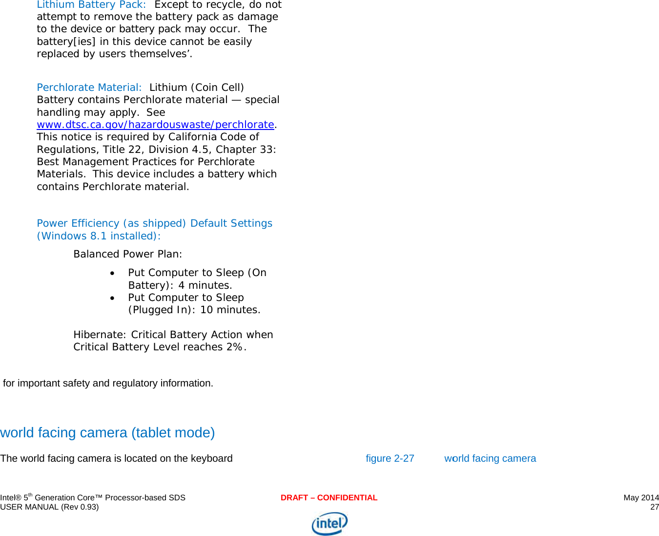     IU   wT  ntel® 5th Generation USER MANUAL (Rev Lithium attempt to the debattery[replaced PerchlorBattery handlingwww.dtsThis notRegulatiBest MaMaterialcontains Power E(WindowBHC for important safeworld facing The world facing Core™ Processor-bav 0.93) Battery Pack:   to remove the evice or batteryies] in this devd by users themrate Material: Lcontains Perchg may apply. Ssc.ca.gov/hazatice is required ions, Title 22, Dnagement Pracs. This device s Perchlorate mfficiency (as shws 8.1 installedBalanced Power Put CBatte Put C(Plug Hibernate: CritiCritical Battery ety and regulatorcamera (tabcamera is locatedased SDS Except to recy battery pack ay pack may occuice cannot be emselves’. Lithium (Coin Clorate materialSee rdouswaste/peby California CDivision 4.5, Chctices for Perchl includes a battmaterial. hipped) Default ):  r Plan:  Computer to Sleery): 4 minutesComputer to Slegged In): 10 mical Battery ActLevel reaches 2ry information. blet mode) d on the keyboardDRAFcle, do not s damage ur.  The easily Cell)  — special rchlorate. ode of hapter 33: orate tery which  Settings eep (On s. eep inutes. ion when 2%. d T – CONFIDENTIALfiguure 2-27  wo orld facing camerra  May 2014 27  