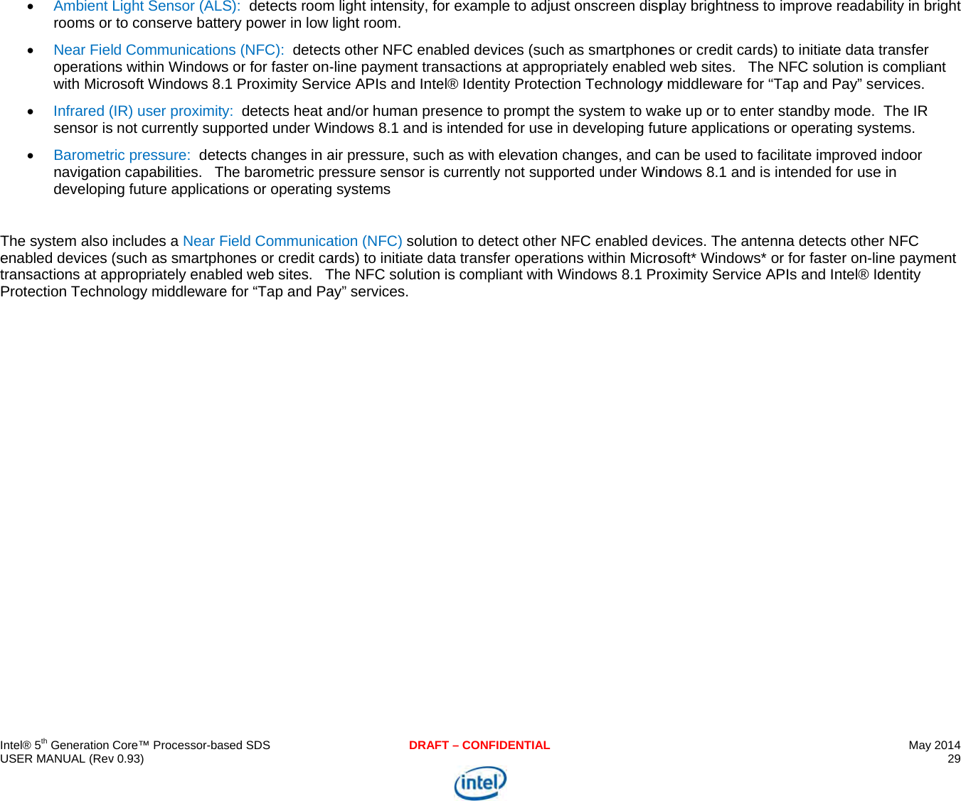     IU  TetP   ntel® 5th Generation USER MANUAL (Rev Ambient rooms or  Near Fieloperationwith Micro Infrared (sensor is BarometrnavigatiodevelopinThe system also enabled devices (transactions at apProtection TechnCore™ Processor-bav 0.93) Light Sensor (ALto conserve batted Communicationns within Windowsosoft Windows 8.(IR) user proximit not currently supric pressure:  deten capabilities.   Tng future applicatincludes a Near F(such as smartphppropriately enabology middleware ased SDSS):  detects roomery power in low ns (NFC):  detects or for faster on-.1 Proximity Servy:  detects heat apported under Wiects changes in aThe barometric prions or operatingField Communicahones or credit cabled web sites.   Te for “Tap and PaDRAFm light intensity, folight room. ts other NFC ena-line payment tranvice APIs and Inteand/or human prendows 8.1 and isair pressure, suchessure sensor is  systems ation (NFC) solutiards) to initiate daThe NFC solution ay” services. T – CONFIDENTIALor example to adjbled devices (sucnsactions at apprel® Identity Protecesence to prompt s intended for useh as with elevationcurrently not supon to detect otheata transfer operais compliant withust onscreen dispch as smartphoneropriately enabledction Technologythe system to wae in developing fun changes, and cpported under Winr NFC enabled dations within Microh Windows 8.1 Pr play brightness toes or credit cardsd web sites.   They middleware for “ake up or to enteruture applications can be used to facndows 8.1 and isevices. The anteosoft* Windows* roximity Service Ao improve readabs) to initiate data te NFC solution is “Tap and Pay” ser standby mode.  or operating systcilitate improved  intended for usenna detects otheor for faster on-linAPIs and Intel® IdMay 2014 29  bility in bright transfer compliant ervices. The IR tems. indoor e in r NFC ne payment dentity 