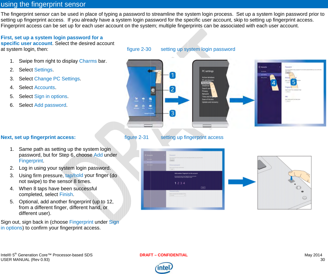  IU uTsFFsaNSi ntel® 5th Generation USER MANUAL (Revusing the finThe fingerprint sesetting up fingerpFingerprint accesFirst, set up a syspecific user accat system login, th1. Swipe fro2. Select Se3. Select Ch4. Select Ac5. Select Sig6. Select AdNext, set up fing1. Same papasswordFingerpri2.  Log in us3. Using firmnot swipe4. When 8 tcomplete5. Optional,from a difdifferent uSign out, sign bacn options) to conCore™ Processor-bav 0.93) gerprint senensor can be usedprint access.  If yoss can be set up fystem login passcount. Select thehen: om right to displayettings. hange PC Settingccounts. gn in options. dd password. gerprint access: th as setting up td, but for Step 6, nt. sing your system m pressure, tap/he) to the sensor 8taps have been sed, select Finish.  add another fingfferent finger, diffuser). ck in (choose Finfirm your fingerprased SDSsor d in place of typinou already have afor each user accsword for a e desired accounty Charms bar. gs. he system login choose Add undelogin password.old your finger (d8 times. uccessful gerprint (up to 12,ferent hand, or gerprint under Sirint access. DRAFng a password to a system login paount on the systet figure 2-30figure 2-31er do  gn T – CONFIDENTIALstreamline the syssword for the spem; multiple finge0 setting up sysetting up finystem login procepecific user accouerprints can be asystem login passwngerprint accessess.  Set up a sysunt, skip to settingssociated with eacword stem login passwg up fingerprint ach user account.May 2014 30  word prior to ccess.  