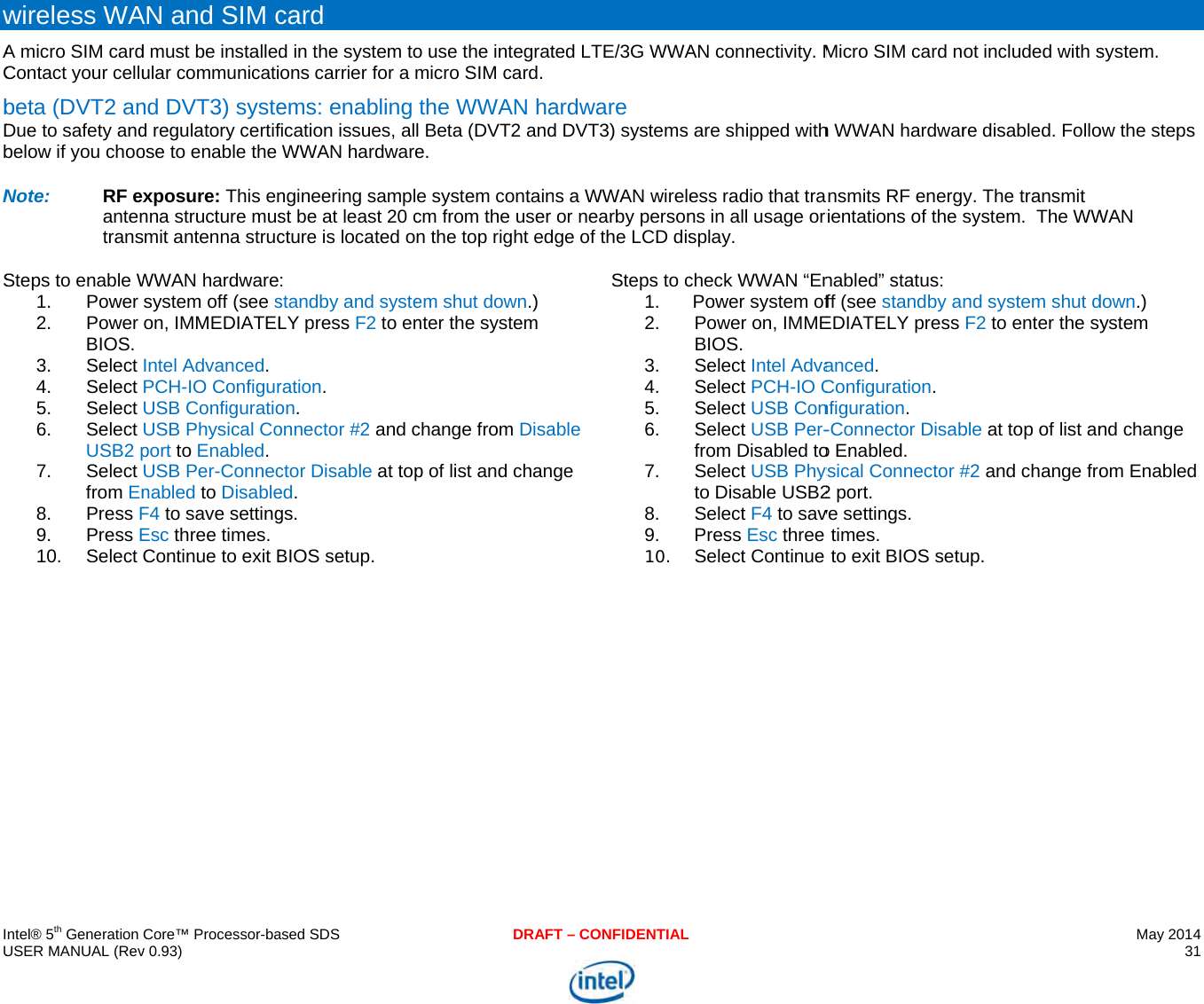     IU wACbDbNS   ntel® 5th Generation USER MANUAL (Revwireless WAA micro SIM cardContact your cellubeta (DVT2 anDue to safety andbelow if you chooNote:  RF exantentransSteps to enable W1. Power 2. Power BIOS. 3. Select 4. Select 5. Select 6. Select USB2 p7. Select from En8. Press F9. Press E10. Select Core™ Processor-bav 0.93) AN and SIM cd must be installedular communicatind DVT3) systed regulatory certifose to enable the xposure: This ennna structure musmit antenna strucWWAN hardwaresystem off (see son, IMMEDIATELIntel Advanced. PCH-IO ConfigurUSB ConfiguratioUSB Physical Coport to Enabled. USB Per-Connecnabled to DisableF4 to save settingEsc three times. Continue to exit B ased SDScard d in the system toons carrier for a mems: enablingfication issues, alWWAN hardwarengineering samplst be at least 20 ccture is located o: standby and systeLY press F2 to enration. on. onnector #2 and cctor Disable at toped. gs. BIOS setup. DRAFo use the integratmicro SIM card.the WWAN hal Beta (DVT2 ande. e system containcm from the user n the top right edem shut down.) nter the system change from Disap of list and chanT – CONFIDENTIALted LTE/3G WWAardware d DVT3) systems ns a WWAN wireleor nearby personge of the LCD disable ge Steps to c1.2.3.4.5.6.7.8.9.10.AN connectivity. Mare shipped withess radio that trans in all usage orsplay. check WWAN “EnPower system ofPower on, IMMEBIOS. Select Intel AdvaSelect PCH-IO CSelect USB ConSelect USB Per-from Disabled toSelect USB Physto Disable USB2Select F4 to savPress Esc threeSelect Continue  Micro SIM card nh WWAN hardwarnsmits RF energyrientations of the snabled” status: ff (see standby anEDIATELY press anced. Configuration. nfiguration. -Connector Disabo Enabled. ysical Connector #2 port. ve settings. times. to exit BIOS setuot included with sre disabled. Folloy. The transmit system.  The WWnd system shut dF2 to enter the syble at top of list an#2 and change froup. May 2014 31  system. ow the steps WAN down.) ystem nd change om Enabled 