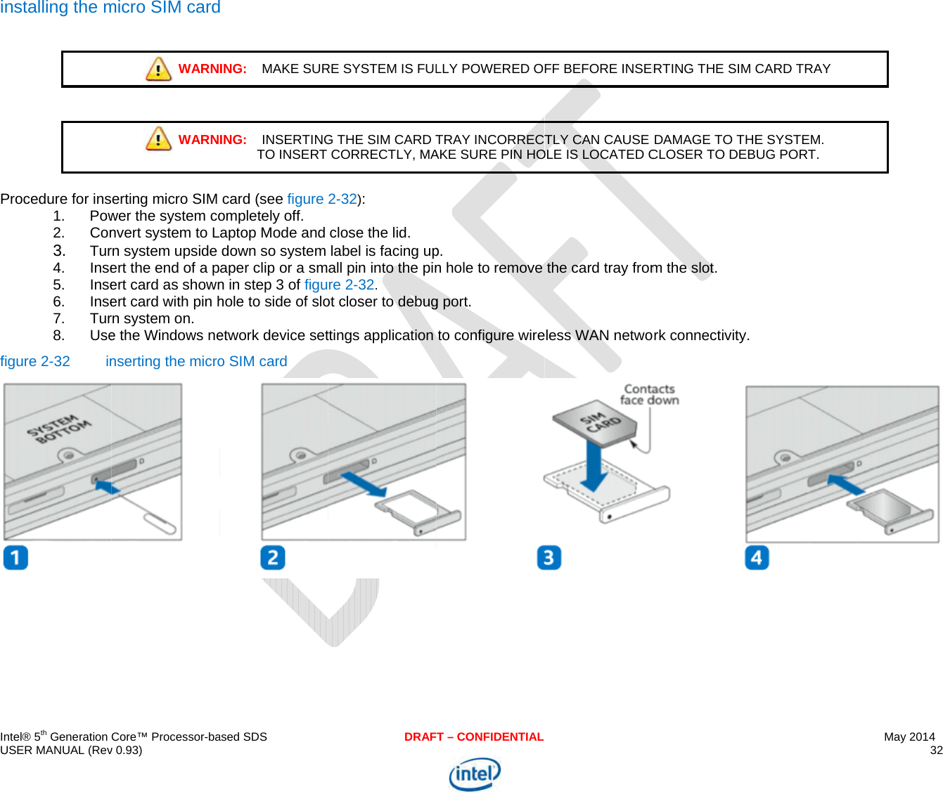  IU i  Pf  ntel® 5th Generation USER MANUAL (Revnstalling the m  Procedure for ins1. Pow2. Con3. Tur4. Inse5. Inse6. Inse7. Tur8. Usefigure 2-32  in Core™ Processor-bav 0.93) micro SIM cardWARNWARNerting micro SIM wer the system convert system to Lrn system upside ert the end of a pert card as shownert card with pin hrn system on. e the Windows nenserting the micro ased SDS ING:    MAKE SURING:    INSERTINGTO INSERTcard (see figure ompletely off. aptop Mode and down so system aper clip or a smn in step 3 of figuhole to side of sloetwork device seto SIM card DRAFRE SYSTEM IS FULG THE SIM CARD TCORRECTLY, MA2-32): close the lid. label is facing upall pin into the pinre 2-32. ot closer to debugttings application T – CONFIDENTIALLLY POWERED OTRAY INCORRECTAKE SURE PIN HOp. n hole to remove g port. to configure wireFF BEFORE INSERTLY CAN CAUSE OLE IS LOCATED Cthe card tray fromless WAN netwoRTING THE SIM CDAMAGE TO THECLOSER TO DEBUm the slot. rk connectivity. CARD TRAY E SYSTEM.  UG PORT. May 2014 32   