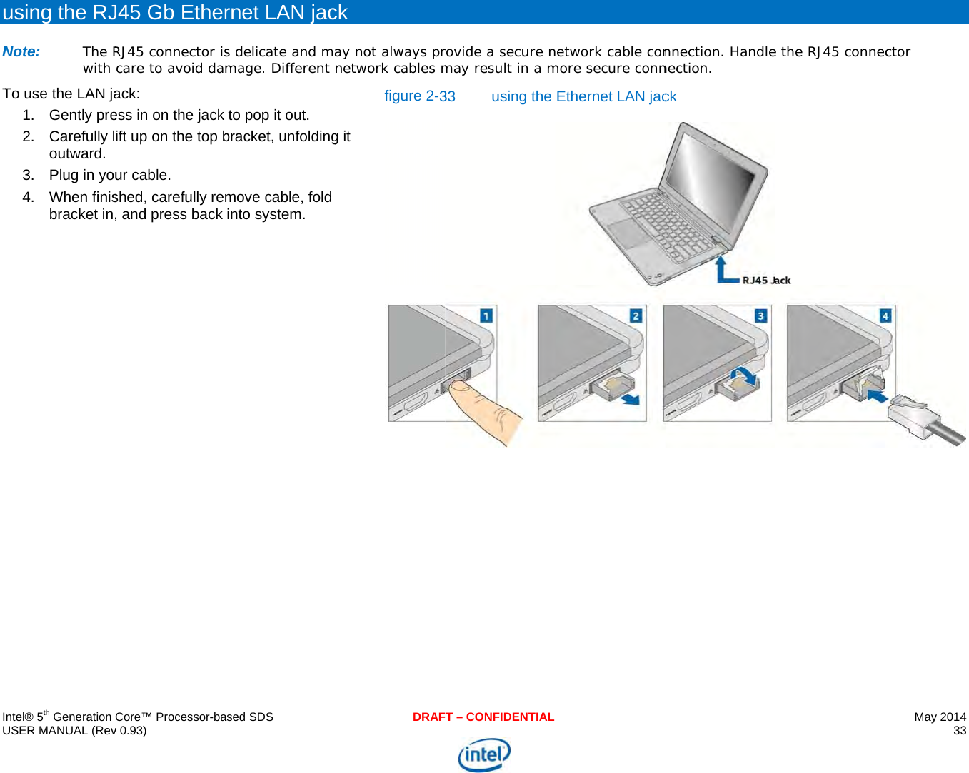     IU  uNT    ntel® 5th Generation USER MANUAL (Revusing the RJNote: The Rwith To use the LAN ja1. Gently pre2. Carefully loutward. 3.  Plug in yo4. When finisbracket in,Core™ Processor-bav 0.93) J45 Gb EtherRJ45 connector iscare to avoid daack: ess in on the jack ift up on the top bur cable. shed, carefully re, and press back  ased SDSrnet LAN jacs delicate and mamage. Different to pop it out. bracket, unfoldingmove cable, fold into system. DRAFck ay not always prnetwork cables mg it figure 2-3T – CONFIDENTIALrovide a secure nmay result in a m33 using the etwork cable conmore secure connEthernet LAN jac nnection. Handlenection. ck e the RJ45 connecMay 2014 33  ctor 