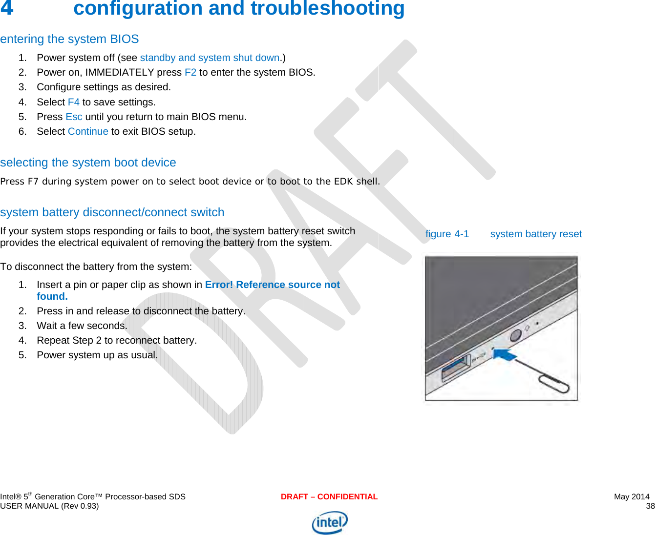  IU 4esPsIpT    ntel® 5th Generation USER MANUAL (Rev4   centering the sy1. Power sy2. Power on3. Configure4. Select F45. Press Es6. Select Coselecting the sPress F7 during ssystem batteryIf your system stoprovides the electTo disconnect the1. Insert a pfound. 2. Press in a3.  Wait a few4. Repeat S5. Power sy   Core™ Processor-bav 0.93) configurystem BIOS ystem off (see stan, IMMEDIATELYe settings as desi4 to save settingsc until you returnontinue to exit BIOsystem boot desystem power ony disconnect/coops responding otrical equivalent oe battery from thepin or paper clip aand release to disw seconds. Step 2 to reconneystem up as usuaased SDSration anandby and systemY press F2 to enteired. s. to main BIOS meOS setup. evice n to select boot donnect switchr fails to boot, theof removing the be system: as shown in Errorsconnect the battct battery.  al. DRAFnd troubm shut down.) er the system BIOenu. evice or to boot e system battery rbattery from the syr! Reference soutery.  T – CONFIDENTIALleshootiOS. to the EDK shellreset switch ystem.  urce not ing . figure 4-1 system bbattery reset  May 2014 38  