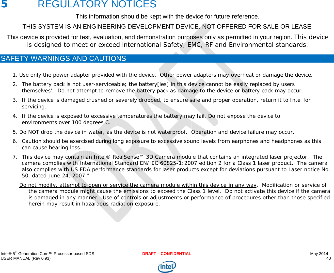  IU 5S   ntel® 5th Generation USER MANUAL (Rev5   RTHIS SThis device is deSAFETY WA1. Use only2. The batthemse3. If the dservicin4. If the denviron5. Do NOT 6. Cautioncan cau7. This decameraalso co50, datDo not mthe cis dahereCore™ Processor-bav 0.93) REGULATSYSTEM IS ANis provided foresigned to mARNINGS ANy the power adattery pack is noelves’.  Do not adevice is damagng. device is exposenments over 10 drop the devicen should be exeuse hearing lossevice may contaa complies withmplies with USted June 24, 20modify, attempcamera moduleamaged in any ein may result in ased SDSATORY NThis informatioN ENGINEERIr test, evaluatioeet or exceeND CAUTIOapter provided ot user-serviceaattempt to remged crushed or ed to excessive00 degrees C. e in water, as tercised during los. ain an Intel® R International SS FDA performa007.&quot; t to open or see might cause tmanner.  Use on hazardous raDRAFNOTICESon should be keING DEVELOPon, and demoned internationONS  with the deviceable; the batterove the batteryseverely dropp temperatures the device is noong exposure toRealSense™ 3D Standard EN/IEnce standards rvice the camehe emissions toof controls or addiation exposuT – CONFIDENTIALS ept with the dePMENT DEVICnstration purponal Safety, Ee.  Other powerry[ies] in this dy pack as damaed, to ensure sthe battery maot waterproof.  o excessive sou Camera moduEC 60825-1:200for laser produra module witho exceed the Cdjustments or pre. evice for futureCE. NOT OFFoses only as peMC, RF and Er adapters may evice cannot beage to the devicsafe and properay fail. Do not eOperation and und levels fromle that contains07 edition 2 forcts except for dhin this device ilass 1 level.  Doperformance ofe reference.  ERED FOR SAermitted in youEnvironment overheat or dae easily replacece or battery par operation, retexpose the devi device failure mm earphones ands an integratedr a Class 1 lasedeviations pursin any way.  Moo not activate tf procedures otALE OR LEASur region. Thistal standardsamage the devied by users ck may occur.  turn it to Intel fice to may occur. d headphones ad laser projectoer product.  Thesuant to Laser nodification or sethis device if thther than thoseMay 2014 40  SE.  s device s. ce.   for as this r.  The e camera notice No. ervice of he camera e specified 