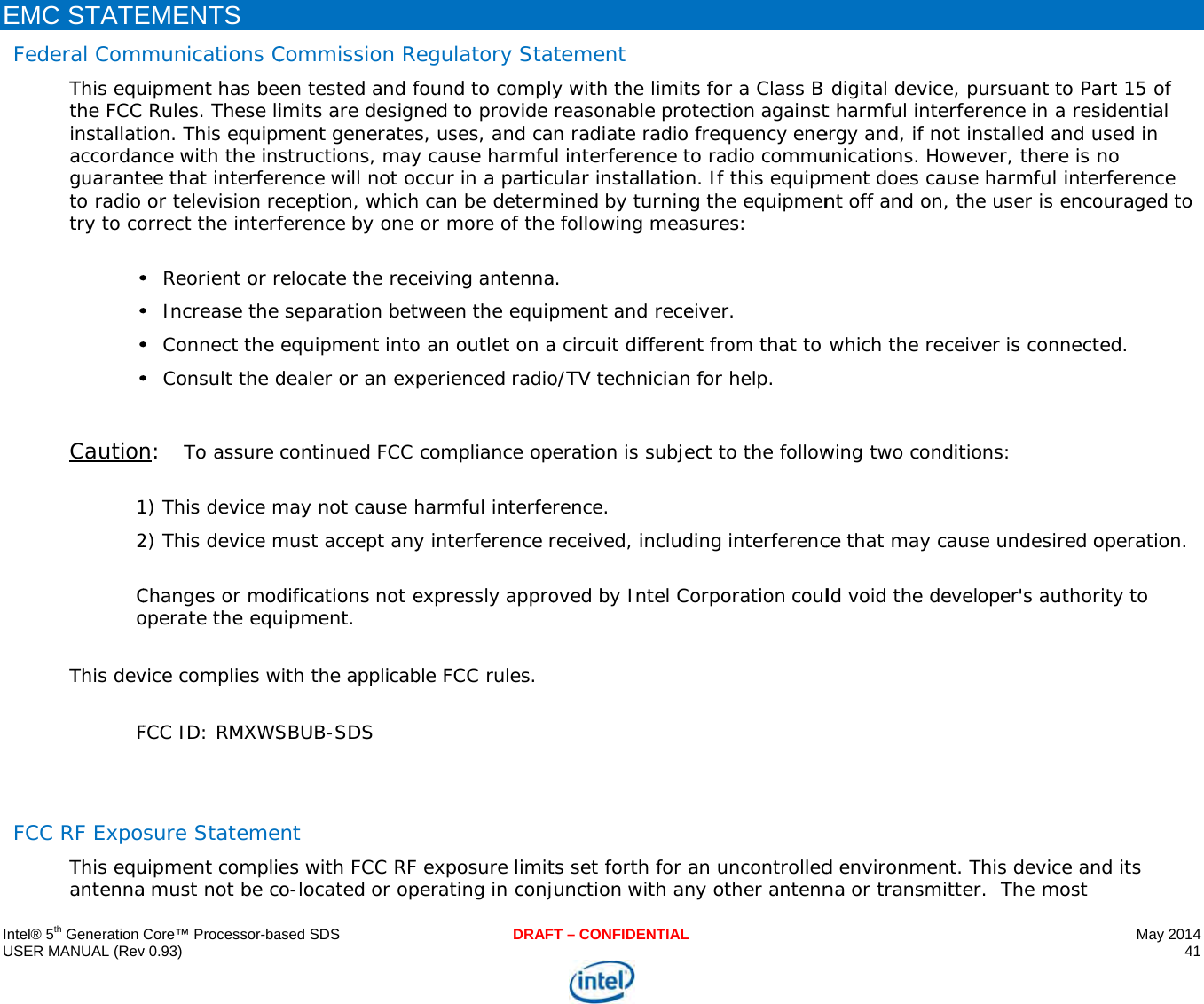     IU E      ntel® 5th Generation USER MANUAL (RevEMC STATEFederal ComThis equthe FCC installataccordaguaranteto radio try to co•••• Caution12 CoThis devF  FCC RF ExpoThis equantennaCore™ Processor-bav 0.93) EMENTS munications Cuipment has be Rules. These liion. This equipnce with the insee that interfer or television reorrect the interf• Reorient or r• Increase the • Connect the • Consult the dn:   To assure 1) This device m2) This device mChanges or modoperate the equvice complies wFCC ID: RMXWSsure Statemeuipment compliea must not be coased SDSCommission Ren tested and fimits are designment generatesstructions, mayrence will not oceception, whichference by one relocate the rec separation betequipment intodealer or an excontinued FCC may not cause hmust accept anydifications not euipment. with the applicabSBUB-SDS nt es with FCC RFo-located or opDRAFegulatory Stafound to complyned to provide s, uses, and cay cause harmfuccur in a partich can be determ or more of theceiving antennatween the equipo an outlet on aperienced radio compliance opharmful interfey interference rexpressly approble FCC rules. F exposure limitperating in conjT – CONFIDENTIALtement y with the limitreasonable pron radiate radio l interference tular installationmined by turninge following mea. pment and recea circuit differeno/TV technicianeration is subjerence. received, includoved by Intel Cts set forth for aunction with ants for a Class B otection against frequency eneo radio commun. If this equipmg the equipmensures: eiver. nt from that to  for help. ect to the followding interferencorporation coulan uncontrolledny other antenn  digital device, t harmful interfergy and, if not unications. Howment does causnt off and on, t which the recewing two conditce that may cauld void the deved environment.na or transmitte pursuant to Paference in a res installed and uwever, there is nse harmful interhe user is encoeiver is connecttions: use undesired oeloper&apos;s author This device aner.  The most May 2014 41  art 15 of idential used in no rference ouraged to ed. operation. rity to d its 