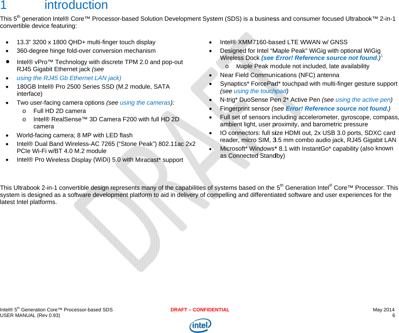  IU Tc Tsl  ntel® 5th Generation USER MANUAL (Rev1 iThis 5th generatioconvertible device 13.3” 3200  360-degree Intel® vProRJ45 Gigab using the R 180GB Inteinterface)  Two user-fao Full Ho Intel®came World-facin Intel® DualPCIe Wi-Fi  Intel® Pro WThis Ultrabook 2-system is designeatest Intel platforCore™ Processor-bav 0.93) ntroducton Intel® Core™ Pe featuring:  x 1800 QHD+ me hinge fold-over o™ Technology wbit Ethernet jack (RJ45 Gb Ethernetel® Pro 2500 Seriacing camera optHD 2D camera ® RealSense™ 3era ng camera; 8 MP l Band Wireless-Aw/BT 4.0 M.2 moWireless Display in-1 convertible ded as a software rms.   ased SDSion Processor-basedulti-finger touch dconversion mechwith discrete TPM (see  t LAN jack) ies SSD (M.2 motions (see using tD Camera F200with LED flash AC 7265 (“Stone odule (WiDi) 5.0 with Mdesign representsdevelopment platDRAF Solution Develodisplay hanism 2.0 and pop-outdule, SATA the cameras): with full HD 2D Peak”) 802.11ac Miracast* supports many of the captform to aid in deT – CONFIDENTIALpment System (S2x2  Inte DesWireo Nea Syn(see N-tr Fing Fullamb IO cread Micas C  pabilities of systemlivery of compelliSDS) is a businesel® XMM7160-bassigned for Intel “Meless Dock (see Maple Peak moar Field Communnaptics* ForcePade using the touchrig* DuoSense Pegerprint sensor (s set of sensors inbient light, user pconnectors: full sider, micro SIM, 3rosoft* Windows*Connected Standms based on the ng and differentiass and consumer sed LTE WWAN Maple Peak” WiGError! Referencodule not includeications (NFC) and* touchpad withhpad) en 2* Active Pen see Error! Referencluding acceleroproximity, and barize HDMI out, 2x 3.5 mm combo au* 8.1 with InstantGdby) 5th Generation Inated software andfocused Ultraboow/ GNSS ig with optional We source not foued, late availabilityntenna  multi-finger gestu(see using the acence source notometer, gyroscoperometric pressureUSB 3.0 ports, Sudio jack, RJ45 GGo* capability (alntel® Core™ Procd user experienceMay 2014 6  ok™ 2-in-1 WiGig und.)1 y ure support ctive pen) t found.) e, compass, e SDXC card Gigabit LAN so known cessor. This es for the 