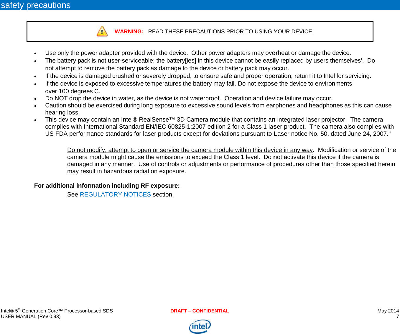     IU s   ntel® 5th Generation USER MANUAL (Revsafety preca  U Tn If Ifo D Ch TcU For a Core™ Processor-bav 0.93) utions Use only the poweThe battery pack inot attempt to remf the device is damf the device is expover 100 degrees Do NOT drop the Caution should behearing loss. This device may ccomplies with InteUS FDA performaDo not mocamera mdamaged may resuladditional informSee REG ased SDS WARNINGer adapter provids not user-servicemove the battery pmaged crushed oposed to excessivC. device in water, ae exercised duringcontain an Intel® ernational Standaance standards foodify, attempt to omodule might causin any manner.  lt in hazardous ramation includingULATORY NOTIDRAFG:   READ THESE ed with the deviceeable; the batterypack as damage tor severely droppeve temperatures tas the device is nog long exposure toRealSense™ 3Drd EN/IEC 60825or laser products eopen or service thse the emissions Use of controls oadiation exposureg RF exposure:  CES section. T – CONFIDENTIALPRECAUTIONS Pe.  Other power ay[ies] in this devicto the device or baed, to ensure safethe battery may faot waterproof.  Oo excessive sounD Camera module5-1:2007 edition 2except for deviatihe camera modulto exceed the Clor adjustments or e. PRIOR TO USING Yadapters may ovece cannot be easilattery pack may oe and proper opeail. Do not exposeperation and devnd levels from eare that contains an2 for a Class 1 lasons pursuant to Lle within this deviass 1 level.  Do nperformance of p YOUR DEVICE. erheat or damagely replaced by usoccur.   eration, return it toe the device to envice failure may ocrphones and headn integrated laser ser product.  The Laser notice No. ice in any way.  Mnot activate this dprocedures other e the device. ers themselves’.  o Intel for servicinnvironments ccur. dphones as this cprojector.  The c camera also com50, dated June 2Modification or sedevice if the camerthan those specMay 2014 7   Do ng. can cause camera mplies with 24, 2007.&quot; ervice of the era is ified herein  