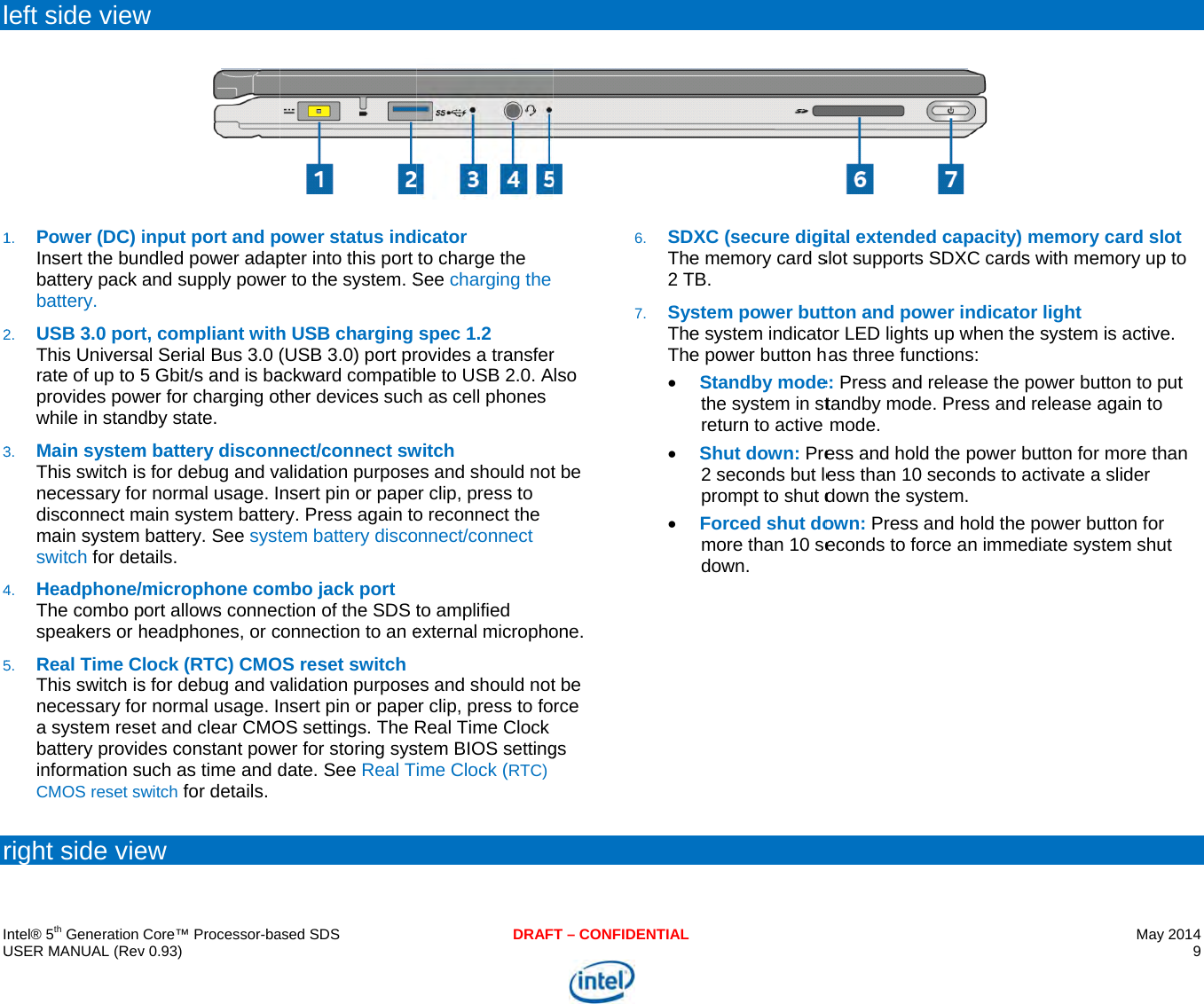     IU l12345r  ntel® 5th Generation USER MANUAL (Revleft side view1. Power (DC) iInsert the bunbattery pack abattery. 2. USB 3.0 portThis Universarate of up to 5provides powwhile in stand3. Main systemThis switch isnecessary fordisconnect mmain system switch for det4. Headphone/The combo pspeakers or h5. Real Time CThis switch isnecessary fora system resebattery providinformation sCMOS reset swright side vieCore™ Processor-bav 0.93) w input port and pndled power adapand supply powet, compliant withal Serial Bus 3.0 (5 Gbit/s and is bawer for charging otdby state.  m battery disconns for debug and vr normal usage. Imain system battebattery. See systtails. microphone comport allows connecheadphones, or clock (RTC) CMOs for debug and vr normal usage. Iet and clear CMOdes constant powuch as time and dwitch for details. ew ased SDSpower status indpter into this port r to the system. Sh USB charging (USB 3.0) port prackward compatibther devices suchnect/connect swalidation purposensert pin or papery. Press again totem battery discombo jack port ction of the SDS tconnection to an eOS reset switch alidation purposensert pin or papeOS settings. The Rwer for storing sysdate. See Real TDRAFicator to charge the See charging thespec 1.2 rovides a transferble to USB 2.0. Ah as cell phones witch es and should noter clip, press to o reconnect the onnect/connect to amplified external microphoes and should noter clip, press to foReal Time Clock stem BIOS settingime Clock (RTC) T – CONFIDENTIALr Also t be one. t be rce gs 6. SDThe2 T7. SyTheThe DXC (secure digie memory card sTB. ystem power bute system indicatoe power button hStandby modethe system in streturn to active Shut down: Pre2 seconds but leprompt to shut dForced shut domore than 10 sedown.  ital extended caslot supports SDXtton and power ior LED lights up was three functione: Press and releatandby mode. Premode. ess and hold the ess than 10 secodown the systemown: Press and heconds to force a pacity) memory XC cards with mendicator light when the system ns: ase the power buess and release apower button foronds to activate a.  hold the power buan immediate sysMay 2014 9  card slot mory up to is active. tton to put again to more than  slider utton for stem shut 