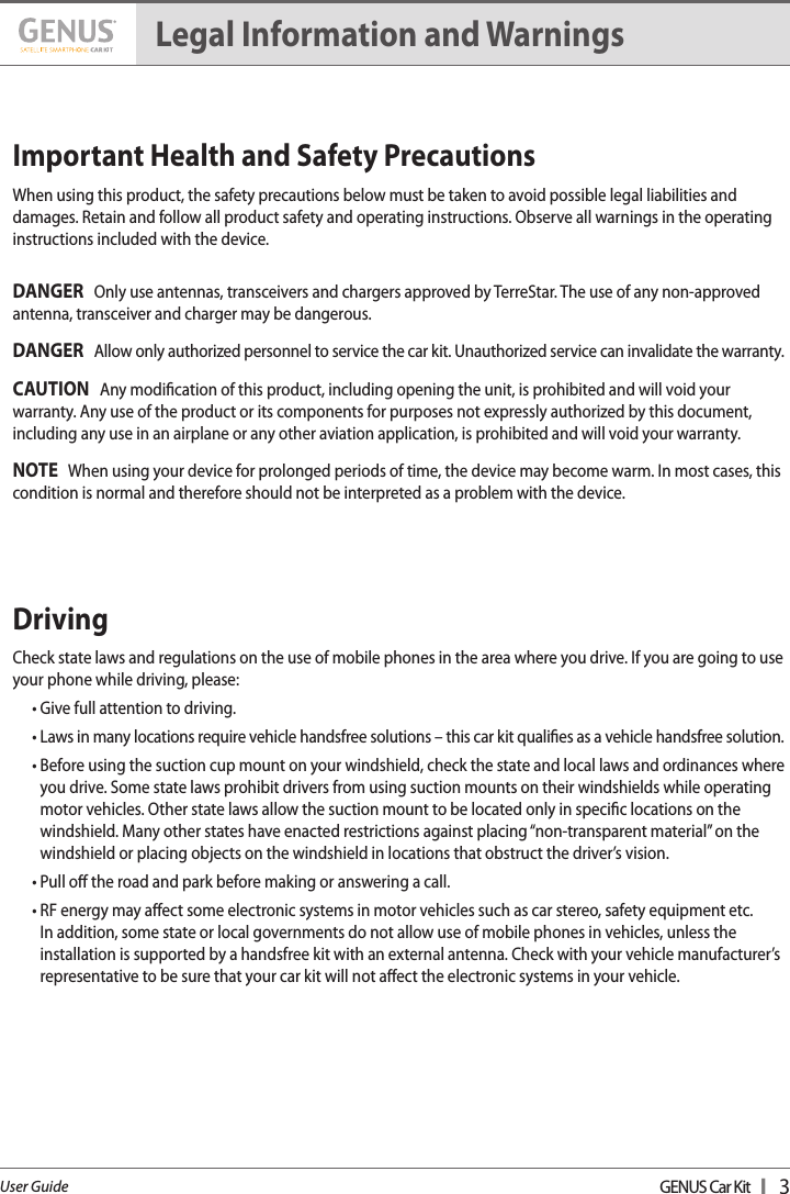 GENUS Car Kit  I   3User GuideImportant Health and Safety Precautions  When using this product, the safety precautions below must be taken to avoid possible legal liabilities and damages. Retain and follow all product safety and operating instructions. Observe all warnings in the operating instructions included with the device. DANGER   Only use antennas, transceivers and chargers approved by TerreStar. The use of any non-approved antenna, transceiver and charger may be dangerous. DANGER   Allow only authorized personnel to service the car kit. Unauthorized service can invalidate the warranty.  CAUTION   Any modication of this product, including opening the unit, is prohibited and will void your warranty. Any use of the product or its components for purposes not expressly authorized by this document, including any use in an airplane or any other aviation application, is prohibited and will void your warranty. NOTE   When using your device for prolonged periods of time, the device may become warm. In most cases, this condition is normal and therefore should not be interpreted as a problem with the device. Driving  Check state laws and regulations on the use of mobile phones in the area where you drive. If you are going to use your phone while driving, please: • Give full attention to driving. •  Laws in many locations require vehicle handsfree solutions – this car kit qualies as a vehicle handsfree solution.•  Before using the suction cup mount on your windshield, check the state and local laws and ordinances where you drive. Some state laws prohibit drivers from using suction mounts on their windshields while operating  motor vehicles. Other state laws allow the suction mount to be located only in specic locations on the windshield. Many other states have enacted restrictions against placing “non-transparent material” on the windshield or placing objects on the windshield in locations that obstruct the driver’s vision.• Pull o the road and park before making or answering a call. •  RF energy may aect some electronic systems in motor vehicles such as car stereo, safety equipment etc.  In addition, some state or local governments do not allow use of mobile phones in vehicles, unless the installation is supported by a handsfree kit with an external antenna. Check with your vehicle manufacturer’s representative to be sure that your car kit will not aect the electronic systems in your vehicle. Legal Information and Warnings