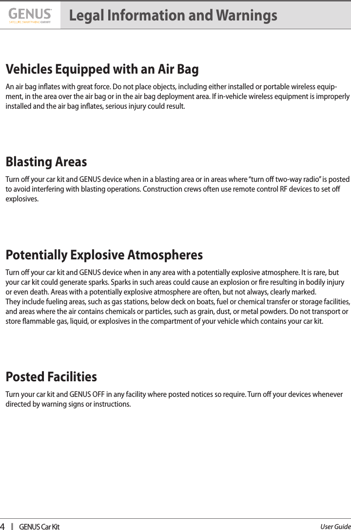 4   I   GENUS Car KitUser GuideVehicles Equipped with an Air Bag   An air bag inates with great force. Do not place objects, including either installed or portable wireless equip-ment, in the area over the air bag or in the air bag deployment area. If in-vehicle wireless equipment is improperly installed and the air bag inates, serious injury could result. Blasting Areas   Turn o your car kit and GENUS device when in a blasting area or in areas where “turn o two-way radio” is posted to avoid interfering with blasting operations. Construction crews often use remote control RF devices to set o explosives.  Potentially Explosive Atmospheres   Turn o your car kit and GENUS device when in any area with a potentially explosive atmosphere. It is rare, but your car kit could generate sparks. Sparks in such areas could cause an explosion or re resulting in bodily injury or even death. Areas with a potentially explosive atmosphere are often, but not always, clearly marked.  They include fueling areas, such as gas stations, below deck on boats, fuel or chemical transfer or storage facilities, and areas where the air contains chemicals or particles, such as grain, dust, or metal powders. Do not transport or store ammable gas, liquid, or explosives in the compartment of your vehicle which contains your car kit. Posted Facilities    Turn your car kit and GENUS OFF in any facility where posted notices so require. Turn o your devices whenever directed by warning signs or instructions.Legal Information and Warnings