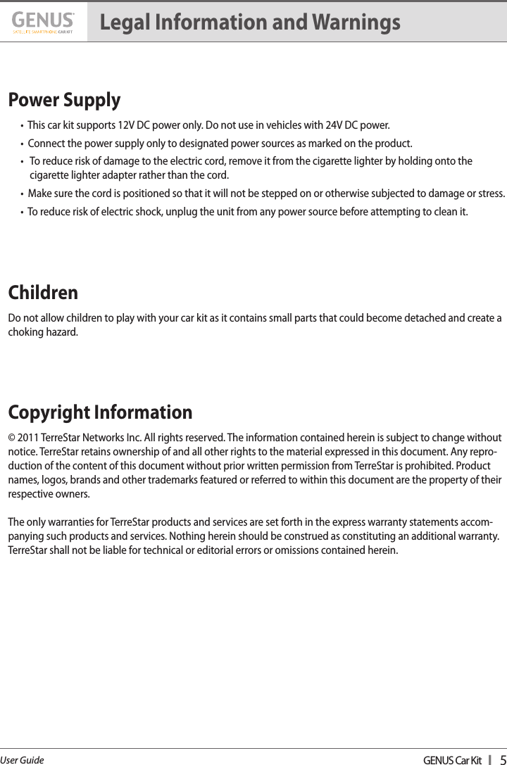 GENUS Car Kit  I   5User GuidePower Supply     •  This car kit supports 12V DC power only. Do not use in vehicles with 24V DC power.•  Connect the power supply only to designated power sources as marked on the product.•    To reduce risk of damage to the electric cord, remove it from the cigarette lighter by holding onto the  cigarette lighter adapter rather than the cord.•  Make sure the cord is positioned so that it will not be stepped on or otherwise subjected to damage or stress.•  To reduce risk of electric shock, unplug the unit from any power source before attempting to clean it.Children     Do not allow children to play with your car kit as it contains small parts that could become detached and create a choking hazard.Copyright Information    © 2011 TerreStar Networks Inc. All rights reserved. The information contained herein is subject to change without notice. TerreStar retains ownership of and all other rights to the material expressed in this document. Any repro-duction of the content of this document without prior written permission from TerreStar is prohibited. Product names, logos, brands and other trademarks featured or referred to within this document are the property of their respective owners. The only warranties for TerreStar products and services are set forth in the express warranty statements accom-panying such products and services. Nothing herein should be construed as constituting an additional warranty. TerreStar shall not be liable for technical or editorial errors or omissions contained herein. Legal Information and Warnings