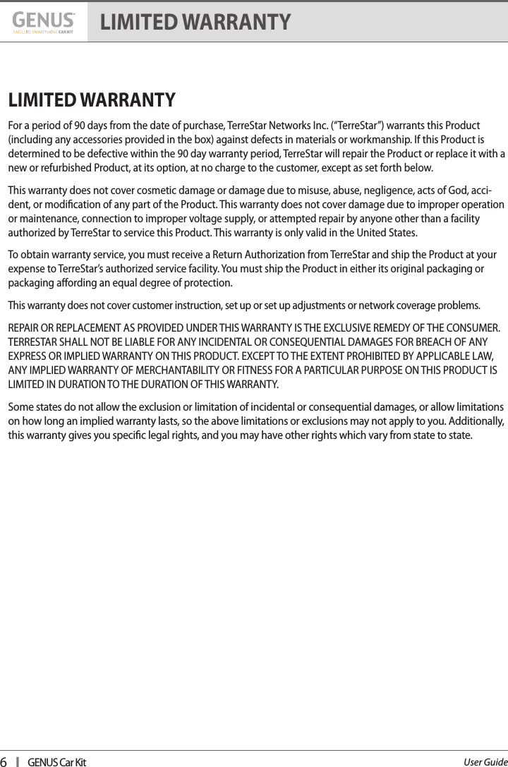 6   I   GENUS Car KitUser GuideLIMITED WARRANTYFor a period of 90 days from the date of purchase, TerreStar Networks Inc. (“TerreStar”) warrants this Product (including any accessories provided in the box) against defects in materials or workmanship. If this Product is determined to be defective within the 90 day warranty period, TerreStar will repair the Product or replace it with a new or refurbished Product, at its option, at no charge to the customer, except as set forth below.This warranty does not cover cosmetic damage or damage due to misuse, abuse, negligence, acts of God, acci-dent, or modication of any part of the Product. This warranty does not cover damage due to improper operation or maintenance, connection to improper voltage supply, or attempted repair by anyone other than a facility authorized by TerreStar to service this Product. This warranty is only valid in the United States.To obtain warranty service, you must receive a Return Authorization from TerreStar and ship the Product at your expense to TerreStar’s authorized service facility. You must ship the Product in either its original packaging or packaging aording an equal degree of protection.This warranty does not cover customer instruction, set up or set up adjustments or network coverage problems.REPAIR OR REPLACEMENT AS PROVIDED UNDER THIS WARRANTY IS THE EXCLUSIVE REMEDY OF THE CONSUMER. TERRESTAR SHALL NOT BE LIABLE FOR ANY INCIDENTAL OR CONSEQUENTIAL DAMAGES FOR BREACH OF ANY EXPRESS OR IMPLIED WARRANTY ON THIS PRODUCT. EXCEPT TO THE EXTENT PROHIBITED BY APPLICABLE LAW, ANY IMPLIED WARRANTY OF MERCHANTABILITY OR FITNESS FOR A PARTICULAR PURPOSE ON THIS PRODUCT IS LIMITED IN DURATION TO THE DURATION OF THIS WARRANTY.Some states do not allow the exclusion or limitation of incidental or consequential damages, or allow limitations on how long an implied warranty lasts, so the above limitations or exclusions may not apply to you. Additionally, this warranty gives you specic legal rights, and you may have other rights which vary from state to state.LIMITED WARRANTY