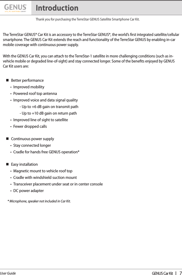 GENUS Car Kit  I   7User GuideThe TerreStar GENUS® Car Kit is an accessory to the TerreStar GENUS®, the world’s rst integrated satellite/cellular smartphone. The GENUS Car Kit extends the reach and functionality of the TerreStar GENUS by enabling in-car mobile coverage with continuous power supply.  With the GENUS Car Kit, you can attach to the TerreStar-1 satellite in more challenging conditions (such as in-vehicle mobile or degraded line-of-sight) and stay connected longer. Some of the benets enjoyed by GENUS  Car Kit users are:  Better performance•  Improved mobility •  Powered roof top antenna •  Improved voice and data signal quality    - Up to +6 dB gain on transmit path    - Up to +10 dB gain on return path •  Improved line of sight to satellite •  Fewer dropped calls  Continuous power supply •  Stay connected longer •  Cradle for hands free GENUS operation*  Easy installation •  Magnetic mount to vehicle roof top •  Cradle with windshield suction mount •  Transceiver placement under seat or in center console •  DC power adapter       * Microphone, speaker not included in Car Kit.IntroductionThank you for purchasing the TerreStar GENUS Satellite Smartphone Car Kit.