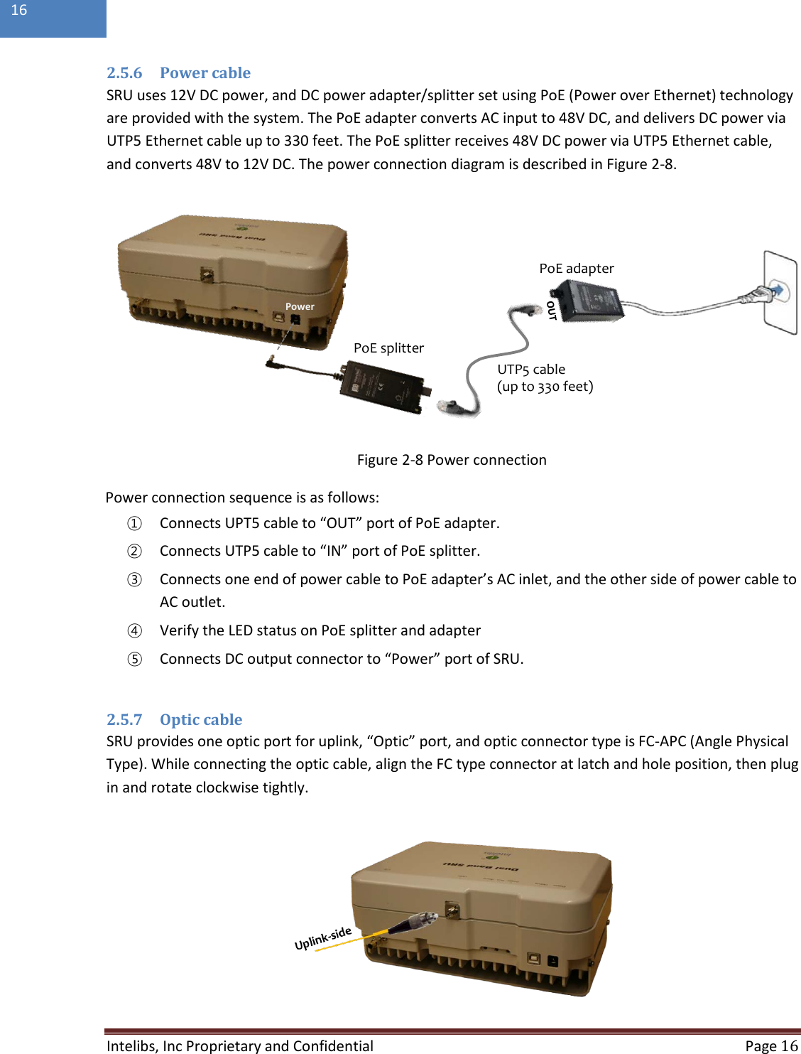  Intelibs, Inc Proprietary and Confidential  Page 16  16  2.5.6 Power cable SRU uses 12V DC power, and DC power adapter/splitter set using PoE (Power over Ethernet) technology are provided with the system. The PoE adapter converts AC input to 48V DC, and delivers DC power via UTP5 Ethernet cable up to 330 feet. The PoE splitter receives 48V DC power via UTP5 Ethernet cable, and converts 48V to 12V DC. The power connection diagram is described in Figure 2-8.  Figure 2-8 Power connection Power connection sequence is as follows: ① Connects UPT5 cable to “OUT” port of PoE adapter. ② Connects UTP5 cable to “IN” port of PoE splitter. ③ Connects one end of power cable to PoE adapter’s AC inlet, and the other side of power cable to AC outlet. ④ Verify the LED status on PoE splitter and adapter  ⑤ Connects DC output connector to “Power” port of SRU.  2.5.7 Optic cable SRU provides one optic port for uplink, “Optic” port, and optic connector type is FC-APC (Angle Physical Type). While connecting the optic cable, align the FC type connector at latch and hole position, then plug in and rotate clockwise tightly.  PoE adapterPoE splitterUTP5 cable(up to 330 feet)Power