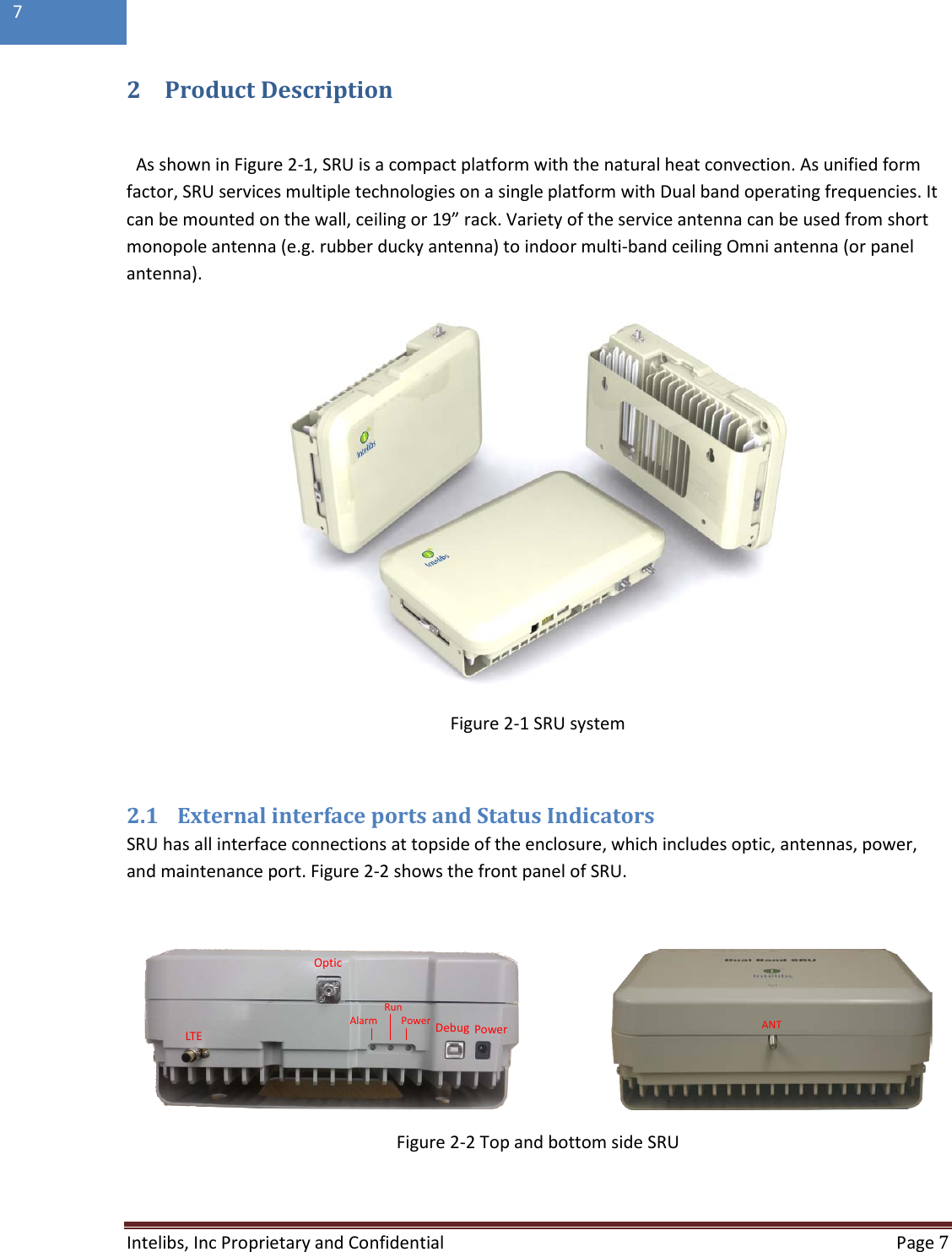  Intelibs, Inc Proprietary and Confidential  Page 7  7   2 Product Description  As shown in Figure 2-1, SRU is a compact platform with the natural heat convection. As unified form factor, SRU services multiple technologies on a single platform with Dual band operating frequencies. It can be mounted on the wall, ceiling or 19” rack. Variety of the service antenna can be used from short monopole antenna (e.g. rubber ducky antenna) to indoor multi-band ceiling Omni antenna (or panel antenna).   Figure 2-1 SRU system  2.1 External interface ports and Status Indicators SRU has all interface connections at topside of the enclosure, which includes optic, antennas, power, and maintenance port. Figure 2-2 shows the front panel of SRU.                         Figure 2-2 Top and bottom side SRU  PowerDebugPowerRunAlarmOpticLTEANT