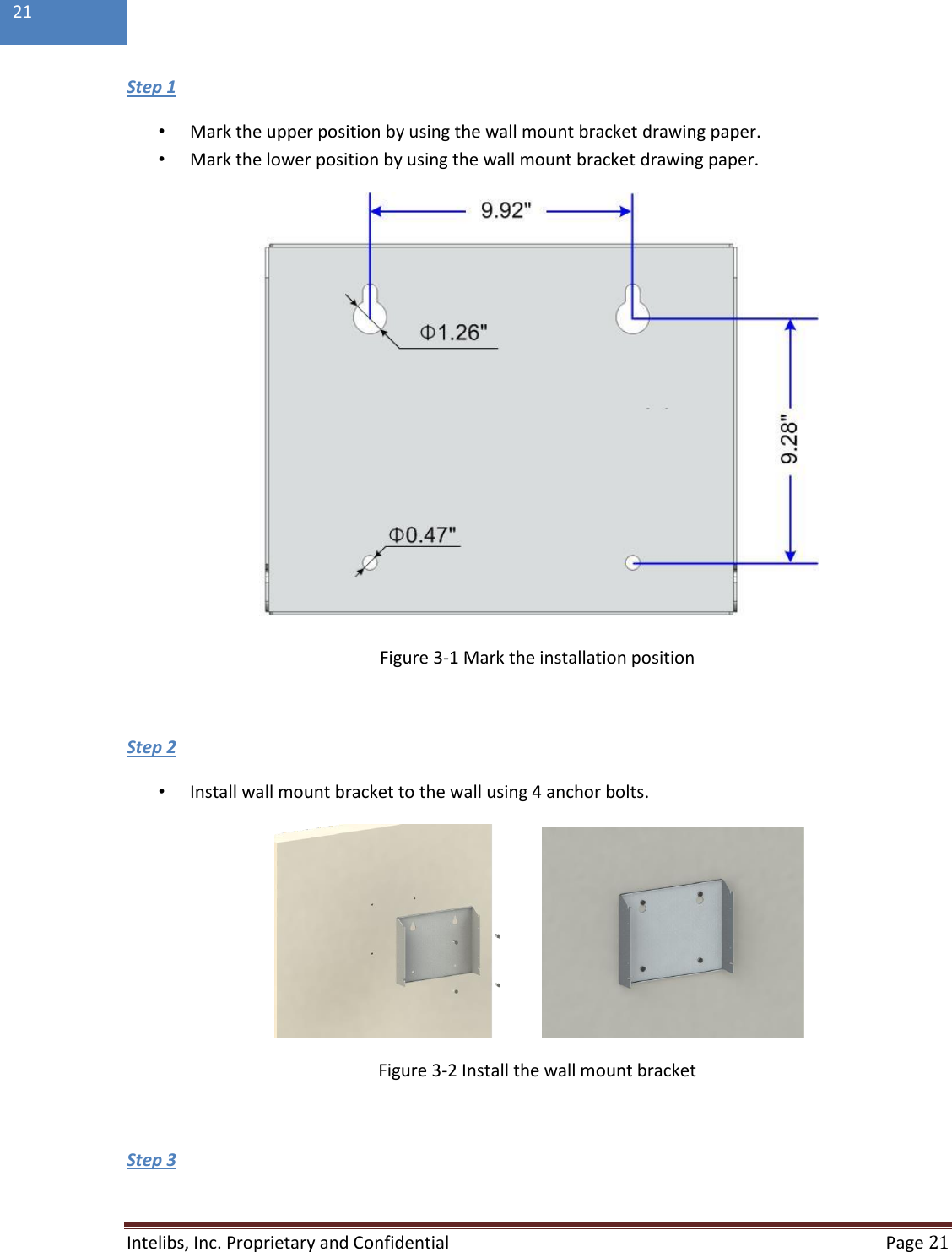  Intelibs, Inc. Proprietary and Confidential   Page 21  21  Step 1  • Mark the upper position by using the wall mount bracket drawing paper. • Mark the lower position by using the wall mount bracket drawing paper.  Figure 3-1 Mark the installation position   Step 2  • Install wall mount bracket to the wall using 4 anchor bolts.  Figure 3-2 Install the wall mount bracket  Step 3  