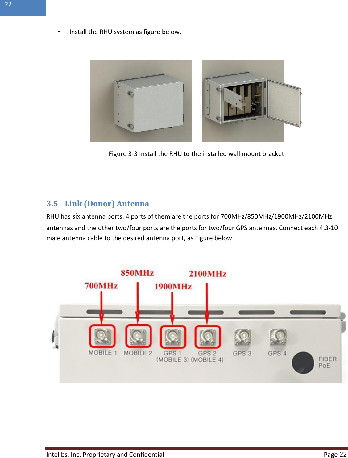  Intelibs, Inc. Proprietary and Confidential   Page 22  22  • Install the RHU system as figure below.           Figure 3-3 Install the RHU to the installed wall mount bracket   3.5 Link (Donor) Antenna RHU has six antenna ports. 4 ports of them are the ports for 700MHz/850MHz/1900MHz/2100MHz antennas and the other two/four ports are the ports for two/four GPS antennas. Connect each 4.3-10 male antenna cable to the desired antenna port, as Figure below.     